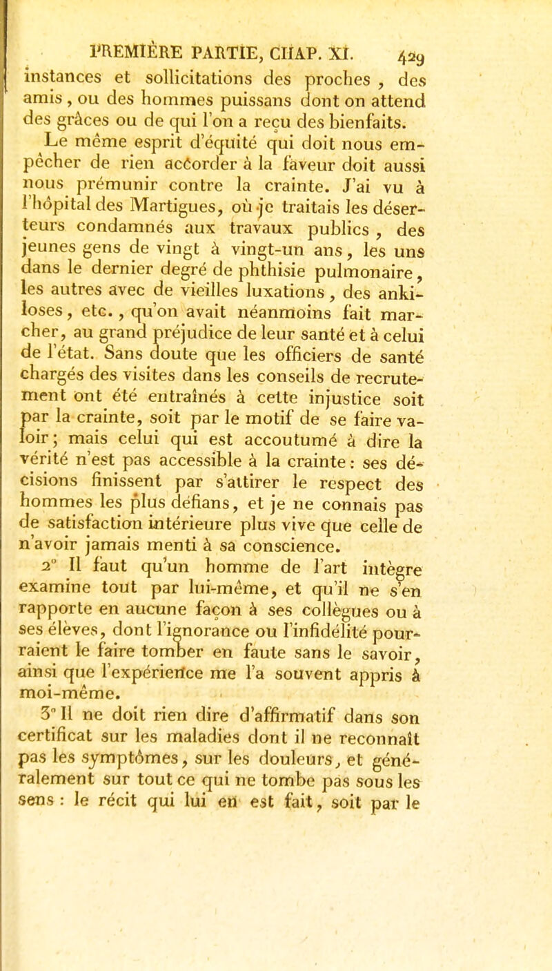 instances et sollicitations des proches , des amis , ou des hommes puissans dont on attend des grâces ou de qui l'on a reçu des bienfaits. Le même esprit d'équité qui doit nous em- pêcher de rien accorder à la faveur doit aussi nous prémunir contre la crainte. J'ai vu à l'hôpital des Martigues, où-je traitais les déser- teurs condamnés aux travaux publics , des jeunes gens de vingt à vingt-un ans, les uns dans le dernier degré de phthisie pulmonaire, les autres avec de vieilles luxations, des anki- loses, etc., qu'on avait néanmoins fait mar*- cher, au grand préjudice de leur santé et à celui de l'état. Sans doute que les officiers de santé chargés des visites dans les conseils de recrute- ment ont été entraînés à cette injustice soit par la crainte, soit par le motif de se faire va- loir; mais celui qui est accoutumé à dire la vérité n'est pas accessible à la crainte : ses dé* cisions finissent par s'attirer le respect des hommes les plus défians, et je ne connais pas de satisfaction intérieure plus vive que celle de n'avoir jamais menti à sa conscience. 2° Il faut qu'un homme de l'art intègre examine tout par lui-même, et qu'il ne s'en rapporte en aucune façon à ses collègues ou à ses élèves, dont l'ienorance ou l'infidélité pour- raient le faire tomber en faute sans le savoir, ainsi que l'expérierlce me l'a souvent appris à moi-même. 3 Il ne doit rien dire d'affirmatif dans son certificat sur les maladies dont il ne reconnaît pas les symptômes, sur les douleurs^ et géné- ralement sur tout ce qui ne tombe pas sous les sens : le récit qui lui ert est fait, soit par le