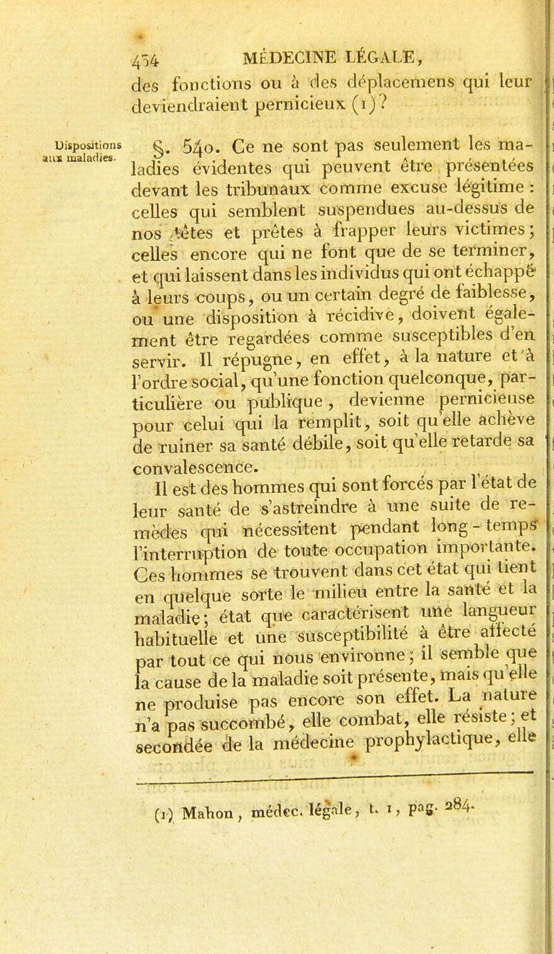 des fonctions ou à des déplacemens qui leur deviendraient pernicieux (i)? Dispositions 5X0. Ce ne sont pas seulement les ma- aus maladies. ,,v T.t • »' ladies évidentes qui peuvent être preseiitees devant les tribunaux comme excuse légitime : celles qui semblent suspendues au-dessus de nos :têtes et prêtes à frapper leurs victimes; celles encore qui ne font que de se terminer, , et qui laissent dans les individus qui ont échappé' ■k leurs coups, ou un certain degré de faiblesse, ou* une disposition à récidive, doivent égale- ment être regardées comme susceptibles d'en servir. Il répugne, en effet, à la nature et à l'ordre social, qu'une fonction quelconque, par- ticulière ou publique, devienne pernicieuse pour celui qui la remplit, soit qu'elle achève de Tuiner sa santé débile, soit qu'elle retarde sa convalescence. r < j Il est des hommes qui sont forcés par 1 état de leur santé de s'astreindre à une suite de re- mèdes qui nécessitent pendant long-temp^ l'interruption de toute occupation importante. Ces hommes se trouvent dans cet état qui tient en quelque sorte le milieu entre la santé et la maladie; état que caractérisent une langueur habituelle et une Susceptibilité à être aflecte par tout ce qui nous environne; il semble que la cause de la maladie soit présente, mais qu elle ne produise pas encore son effet. La nature n'a pas succombé, elle combat, elle résiste ; et secondée de là médecine prophylactique, elle (1) Malion, méckc. légale, t. i, pag- 284.
