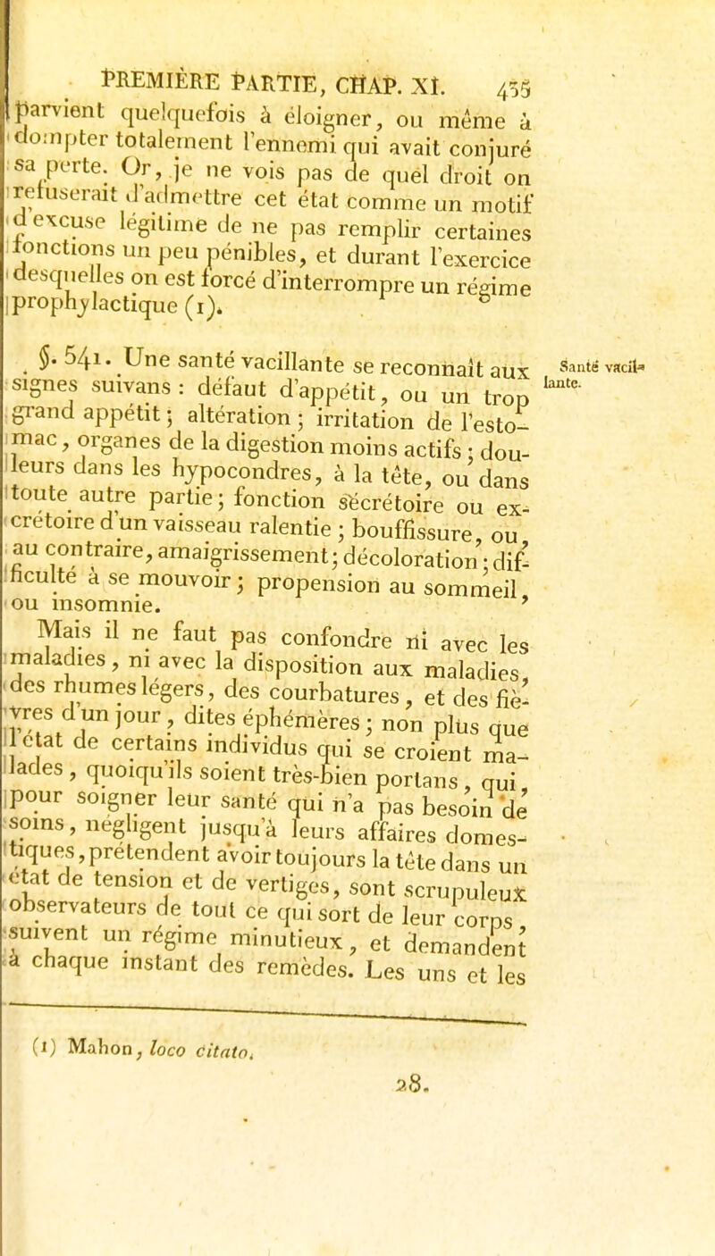 parvient quelquefois à éloigner, ou même à cIo:npter totalement lennemi qui avait conjuré sa perte. Or, je ne vois pas de quel droit on irefuserait d admettre cet état comme un motif 'd excuse légitime de ne pas remplir certaines ilonctions un peu pénibles, et durant l'exercice 'desquelles on est forcé d'interrompre un régime iprophj/lactique (i)* . ^ §. 541. Une santé vacillante se reconnaît aux ^''^''^ ^«l signes suivans: défaut d'appétit, ou un trop gi-and appétit • altération; irritation de l'esto- .mac, organes de la digestion moins actifs : dou- lleurs dans les hypocondres, à la téte, ou dans 1 toute autre partie; fonction s^crétoire ou ex- crétoire d un vaisseau ralentie ; bouffissure ou au contraire, amaigrissement; décoloration • dif- :hculte à se mouvoir; propension au sommeil ou insomnie. ' Mais il ne faut pas confondre ni avec les ^maladies, ni avec la disposition aux maladies, des rhumes légers, des courbatures, et des fiè- I vres d un jour, dites éphémères ; non plus que e at de certains individus qui se croient ma- lades , quoiqu ils soient très-bien porlans , oui pour soigner leur santé qui n'a pas besoin de soins, neghgent jusqu'à leurs affaires domes^ • . tiques, prétendent avoir toujours la téte dans un état de tension et de vertiges, sont scrupuleuse observateurs de tout ce qui sort de leur corns •suivent un régime minutieux, et demandenj .a chaque instant des remèdes. Les uns et les (i) Mahon, loco citato, z8.