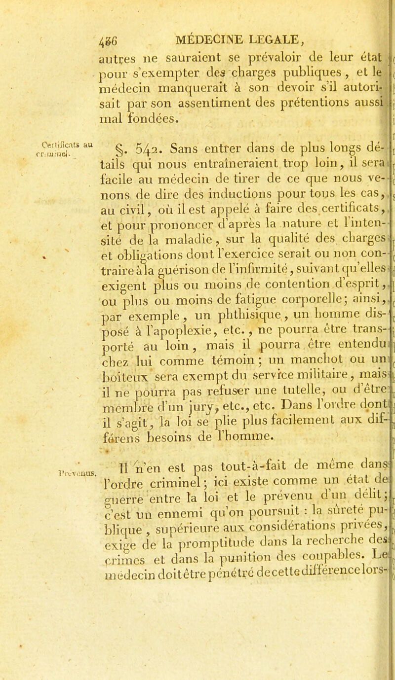 Cftriificats au l'iL-VOlïUS. 4&6 MÉDECINE LEGALE, autres ne sauraient se prévaloir de leur état pour s'exempter des charges publiques , et le médecin manquerait à son devoir s'il autori- j sait par son assentiment des prétentions aussi mal fondées. §. 542. Sans entrer dans de plus longs dé-- tails qui nous entraîneraient trop loin, il sera facile au médecin de tirer de ce que nous ve- nons de dire des inductions pour tous les cas, au civil, où il est appelé à faire des certificats, et pour prononcer d'après la nature et Finten-- site de la maladie, sur la qualité des. charges> et obligations dont Fexercice serait ou non con- ^ traire à la guérison de Finfirmité, suivant qu'elles^ j exigent plus ou moins de contention d'esprit,, ou plus ou moins de fatigue corporelle; ainsi,, par exemple , un phthisique, un homme dis- posé à Fapoplexie, etc., ne pourra être trans- porté au loin , mais il pourra, être entendu chez lui comme témoin ; un manchot ou uni boiteux sera exempt du service militaire, mais> il ne pourra pas refuser une tutelle, ou d'être membre d'un jury, etc., etc. Dans Fordre dont il s'agit, la loi se plie plus facilement aux dif- fdrens besoins de Fhomme. 11 n'en est pas tout-à-fait de même dans Fordre criminel ; ici existe comme un état de guerre entre la loi et le prévenu d'un déht; c'est un ennemi qu'on poursuit : la sûreté pu- blique , supérieure aux considérations privées, ^ exige de la promptitude dans la recherche des, ^ crimes et dans la punition des coupables. Le. médecin doitêtrepénctrcdecetlediflerencelors-J