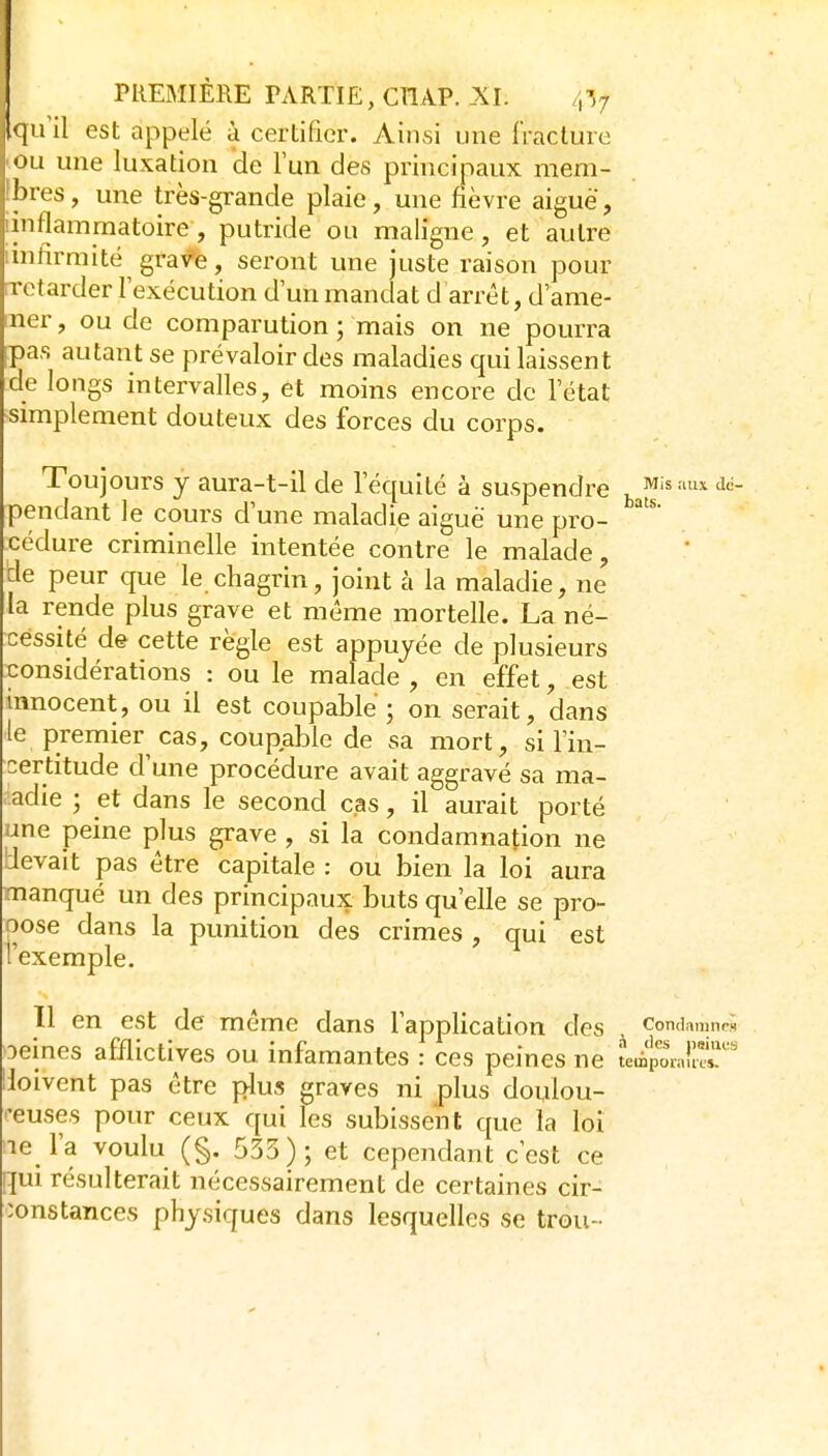 qu'il est appelé à certifier. Ainsi une fracture ou une luxation de Tun des principaux mem- jbres, une très-grande plaie, une fièvre aiguë, [inflammatoire, putride ou maligne, et autre imfirmité gravée, seront une juste raison pour iTctarder l'exécution d'un mandat d arrêt, d'ame- ner , ou de comparution ; mais on ne pourra pas autant se prévaloir des maladies qui laissent de longs intervalles, et moins encore de l'état simplement douteux des forces du corps. Toujours y aura-t-il de l'équité à suspendre 1,^!^'' pendant le cours d'une maladie aiguë une pro- cédure criminelle intentée contre le malade, de peur que le chagrin, joint à la maladie, ne la rende plus grave et même mortelle. La né- cessité de cette règle est appuyée de plusieurs considérations : ou le malade , en effet, est innocent, ou il est coupable ; on serait, dans ■le premier cas, coupable de sa mort, si l'in- certitude d'une procédure avait aggravé sa ma- ■adie ; et dans le second cas, il aurait porté une peine plus grave , si la condamnation ne devait pas être capitale : ou bien la loi aura manqué un des principaux buts qu'elle se pro- pose dans la punition des crimes , qui est l'exemple. 11 en est de même dans l'application des condamnes Deines afflictives ou infamantes : ces peines ne L^'o^Ja^»'-'' Hoivent pas être plus graves ni plus doulou- '-euses pour ceux qui les subissent que la loi ■le l'a voulu (§. 533); et cependant c est ce qui résulterait nécessairement de certaines cir- :onstances physiques dans lesquelles se trou-