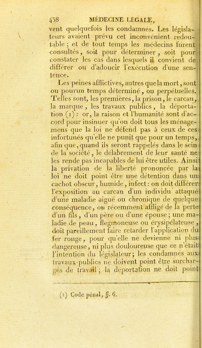 vent quelquefois les condamnés. Les législa- leurs avaient prévu cet inconvénient redou-. , table ; et de tout temps les médecins furentf consultés, soit pour déterminer , soit pour^ constater les cas dans lesquels il convient dei différer ou d'adoucir Texécution d'une senr-j tence. j Les peines afflictives, autres que la mort, sont ou pourun temps déterminé , ou perpétuelles. Telles sont, les premières,la prison, le carcan,, la marque, les travaux publics, la déporta- tion (i) : or, la raison et l'humanité sont d'ac^ cord pour insinuer qu'on doit tous les ménage- jnens que la loi ne défend pas à ceux de ces; infortunés qu'elle ne punit que pour un temps,, afin que,quand ils seront rappelés dans le seim de la société, le délabrement de leur santé ne; les rende pas incapables de lui être utiles. Ainsii la privation de la liberté prononcée par lai loi ne doit point être une détention dans uni cachot obscur, humide, infect: on doit différeri l'exposition au carcan d'un individu attaqué d'une maladie aiguë ou chronique de quelque: conséquence, ou récemment affligé de la perte d'un fils, d'un père ou d'une épouse ; une ma^ ladie de peau, flegmoneuse ou érjsipélateuse , doit pareillement faire retarder l'application du fer rouge, pour qu'elle ne devienne ni plusi dangereuse, ni plus douloureuse que ce n'était l'intention du législateur; les condamnés aux» travaux-pubhcs ne doivent point être svuxhar- gés de travail ; la déportation ne doit point (t^ Code pépal, §. 6,