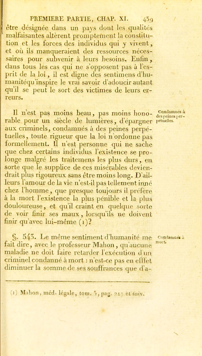 (*tre désignée dans un pays dont les qualités inall'aisantes altèrent proniptement la constitu- tion et les forces des individus qui y vivent, et où ils manqueraient des ressources néces- saires pour suDvenir à leurs besoins. Enfin ^ dans tous les cas qui ne s'opposent pas à l'es- prit de la loi, il est digne des sentimens d'hu- manitéqu'inspire le vrai savoir d'adoucir autant qu'il se peut le sort des victimes de leurs er- /, reurs. Il n'est pas moins beau, pas moins hono- £°^eh^^%t rable pour un siècle de lumières, d'épargner pétueiies. aux criminels, condamnés à des peines perpé- tuelles , toute rigueur que la loi n'ordonne pas formellement. Il n'est personne qui ne sache que chez certains individus l'existence se pro- longe malgré les traitemens les plus durs, en sorte que le supplice de ces misérables devien- drait plus rigoureux sans être moins long. D'ail- leurs l'amour de la vie n'est-il pas tellement injné chez l'homme, que presque toujours il préfère à la mort l'existence la plus pénible et la plus douloureuse, et qu'il craint en quelque sorte de voir finir ses maux, lorsqu'ils ne doivent finir qu'avec lui-même (i)? njoiu §. 543. Le même sentiment d'humanité me condamné» ; fait dire, avec le professeur Mahon, qu'aucune maladie ne doit faire retarder l'exécution d un criminel condanné à mort : n'est-ce pas en eflfet diminuer la somme de ses souffrances que d'a- ;j) Million, méd. lég.ile, lorn. 1, po^. r>.i; tU siiiv.