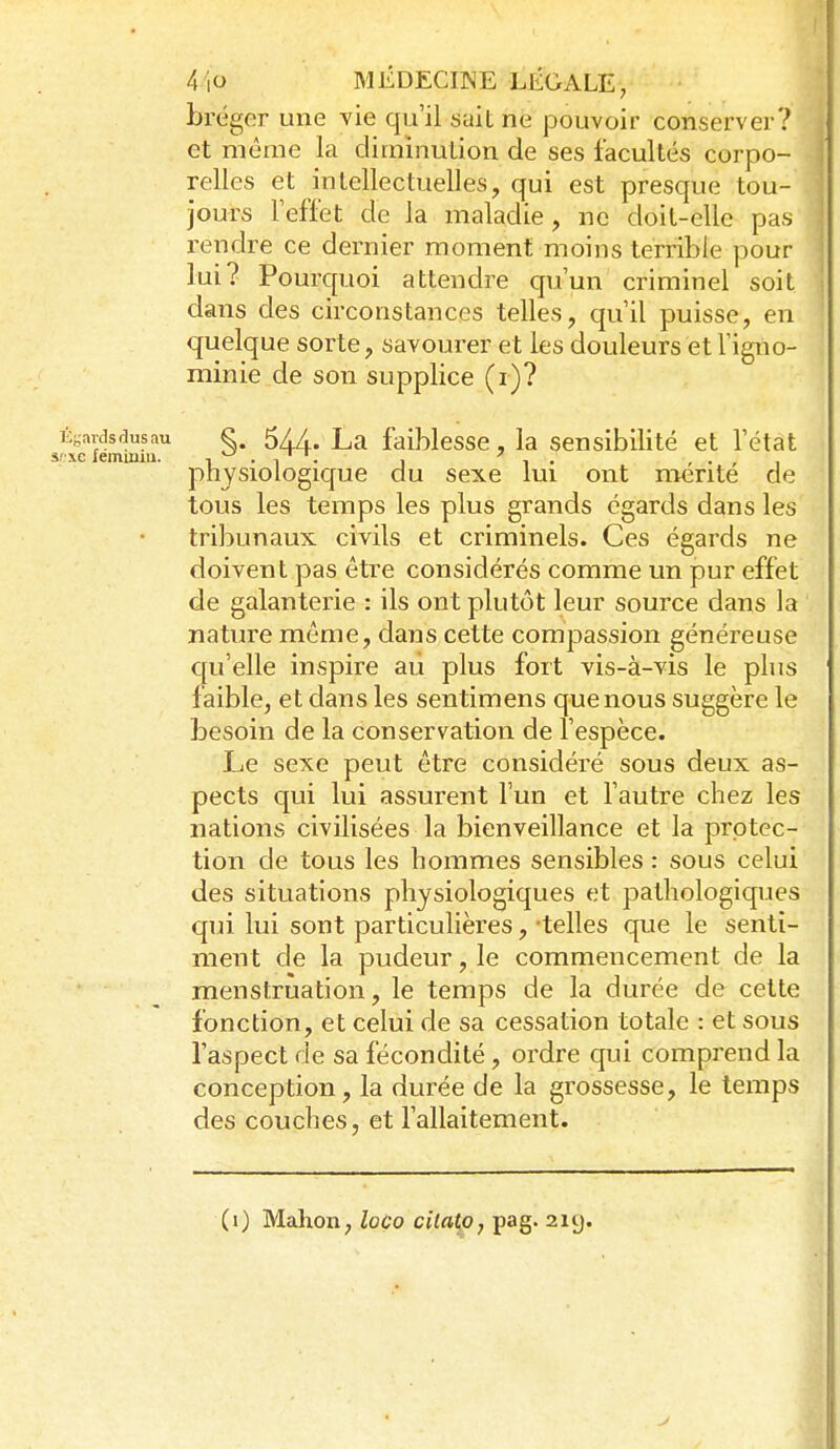 I 4io MÉDECINE LÉGALE, bréger une vie qu'il sait ne pouvoir conserver? et même la diminution de ses facultés corpo- relles et intellectuelles, qui est presque tou- jours l'effet de la maladie, ne doit-elle pas rendre ce dernier moment moins terrible pour lui? Pourquoi attendre qu'un criminel soit dans des circonstances telles, qu'il puisse, en quelque sorte, savourer et les douleurs et l'igno- minie de son supplice (r)? Égardsdusau §. 5//. La faiblcssc , la sensibilité et l'état physiologique du sexe lui ont mérité de tous les temps les plus grands égards dans les tribunaux civils et criminels. Ces égards ne doivent pas être considérés comme un pur effet de galanterie : ils ont plutôt leur source dans la nature même, dans cette compassion généreuse qu'elle inspire au plus foit vis-à-vis le plus faible, et dans les sentimens que nous suggère le besoin de la conservation de l'espèce. Le sexe peut être considéré sous deux as- pects qui lui assurent l'un et l'autre chez les nations civilisées la bienveillance et la protec- tion de tous les hommes sensibles : sous celui des situations physiologiques et pathologiques qui lui sont particulières, -telles que le senti- ment de la pudeur, le commencement de la menstruation, le temps de la durée de cette fonction, et celui de sa cessation totale : et sous l'aspect de sa fécondité, ordre qui comprend la conception, la durée de la grossesse, le temps des couches, et l'allaitement. (i) Malion, loço citatpj pag. 2iy.