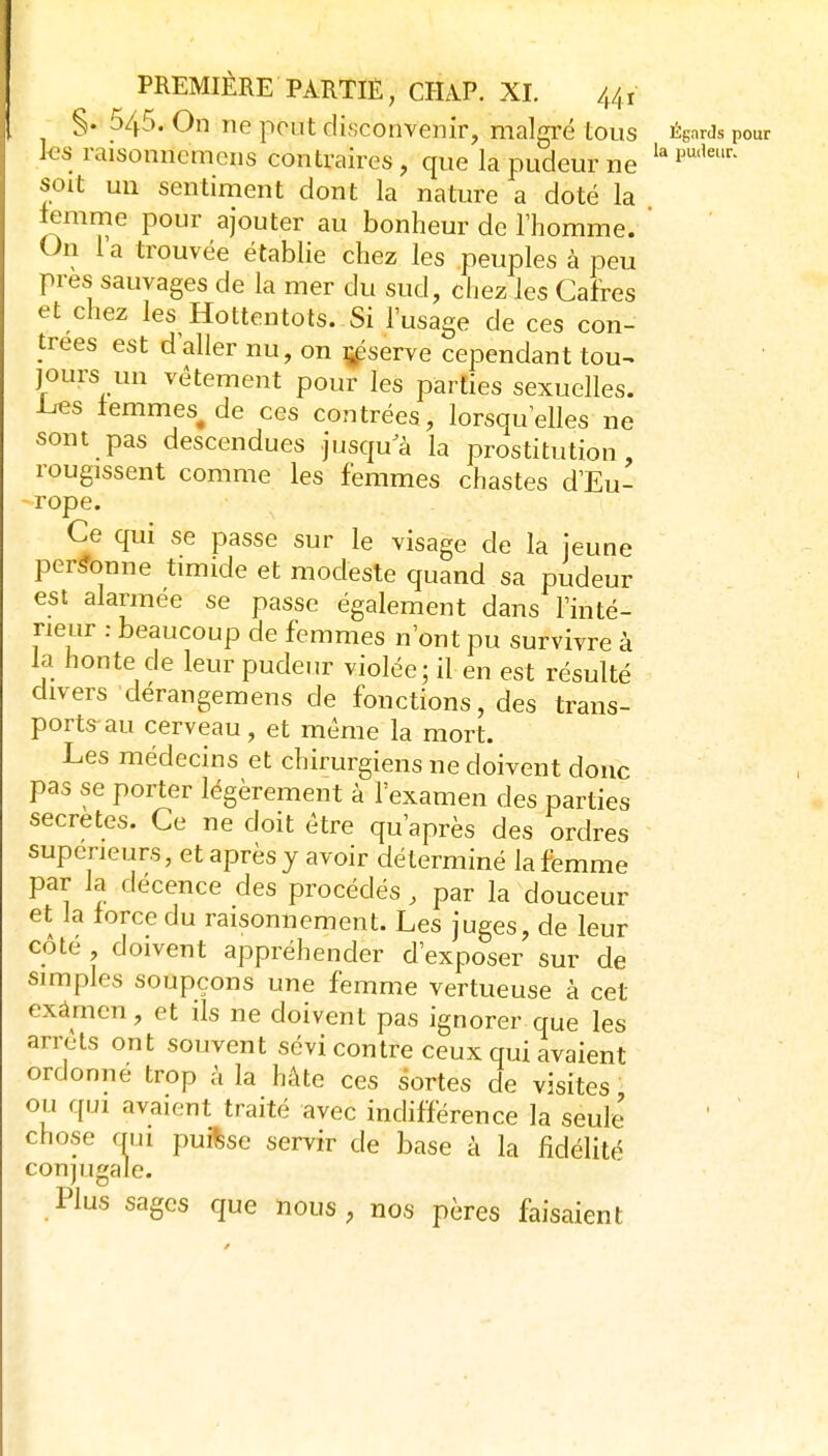 §. 545. On ne peut disconvenir, malgré tous ÉgarJs pour ks raisonnemens contraires , que la pudeur ne soit un sentiment dont la nature a doté la iemme pour ajouter au bonheur de l'homme. ' On la trouvée établie chez les peuples à peu près sauvages de la mer du sud, chez les Cafres et chez les Hottentots. Si l'usage de ces con- trées est d'aller nu, on ij^serve cependant tou^ jours un vêtement pour les parties sexuelles, l^s femmes^ de ces contrées, lorsqu'elles ne sont pas descendues jusqu^à la prostitution, rougissent comme les femmes chastes d'Eu- -rope. Ce qui se passe sur le visage de la jeune per^-onne timide et modeste quand sa pudeur est alarmée se passe également dans l'inté- rieur : beaucoup de femmes n'ont pu survivre à la honte de leur pudeur violée; il en est résulté divers dérangemens de fonctions, des trans- ports au cerveau, et même la mort. Les médecins et chirurgiens ne doivent donc pas se porter légèrement à l'examen des parties secrètes. Ce ne doit être qu'après des ordres supérieurs, et après y avoir déterminé la femme par la décence des procédés, par la douceur et la force du raisonnement. Les juges, de leur côté , doivent appréhender d'exposer sur de simples soupçons une femme vertueuse à cet exàmen, et ils ne doivent pas ignorer que les arrêts ont souvent sévi contre ceux qui avaient ordonne trop à la hâte ces sortes de visites ' ou qui avaient traité avec indifférence la seule' chose mu puisse servir de base à la fidélité conjugale. Plus sages que nous, nos pères faisaient