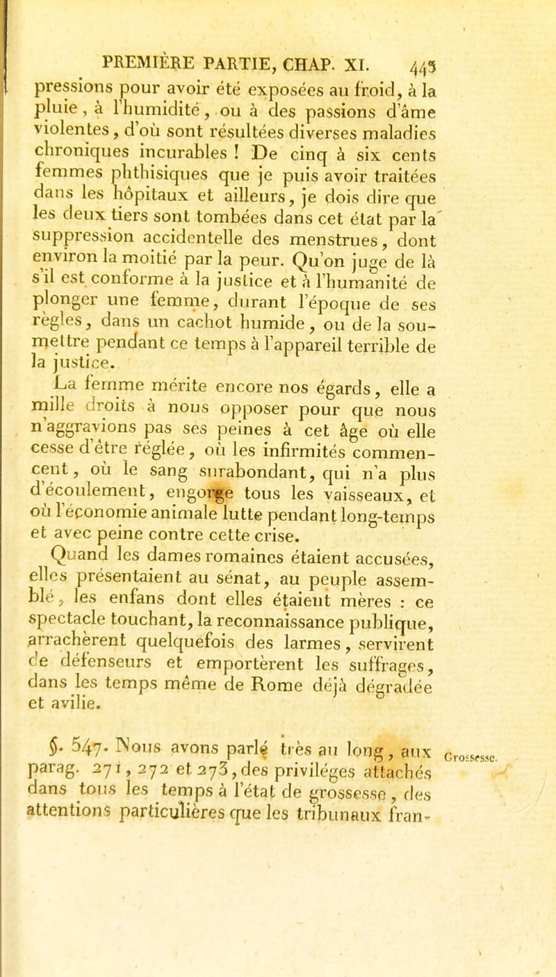 pressions pour avoir été exposées au froid, à la pluie, à rhumidité, ou à des passions d ame violentes, d'où sont résultées diverses maladies chroniques incurables ! De cinq à six cents femmes plithisiques que je puis avoir traitées dans les hôpitaux et ailleurs, je dois dire que les deux tiers sont tombées dans cet état parla suppression accidentelle des menstrues, dont environ la moitié par la peur. Qu'on juge de là s'il est conforme à la justice et à l'humanité de plonger une femme, durant l'époque de ses règles, dans un cachot humide, ou delà sou- mettre pendant ce temps à l'appareil terrible de la justice. La femme mérite encore nos égards, elle a mille droits à nous opposer pour que nous n'aggravions pas ses peines à cet âge où elle cesse d'être réglée, où les infirmités commen- cent, où le sang surabondant, qui n'a plus d'écoulement, engorge tous les vaisseaux, et où l'économie animale lutte pendant long-temps et avec peine contre cette crise. Quand les dames romaines étaient accusées, elles présentaient au sénat, au peuple assem- blé, les enfans dont elles étaient mères : ce spectacle touchant, la reconnaissance publique, arrachèrent quelquefois des larmes, servirent de défenseurs et emportèrent les suffrages, dans les temps même de Rome déjà dégradée et avilie. §. 547. Nous avons parlé très au long, aux c parag. 271, 272 et 273,des privilèges attachés dans tous les temps à l'état de grossesse , fies attentions particulières que les tribunaux fran-