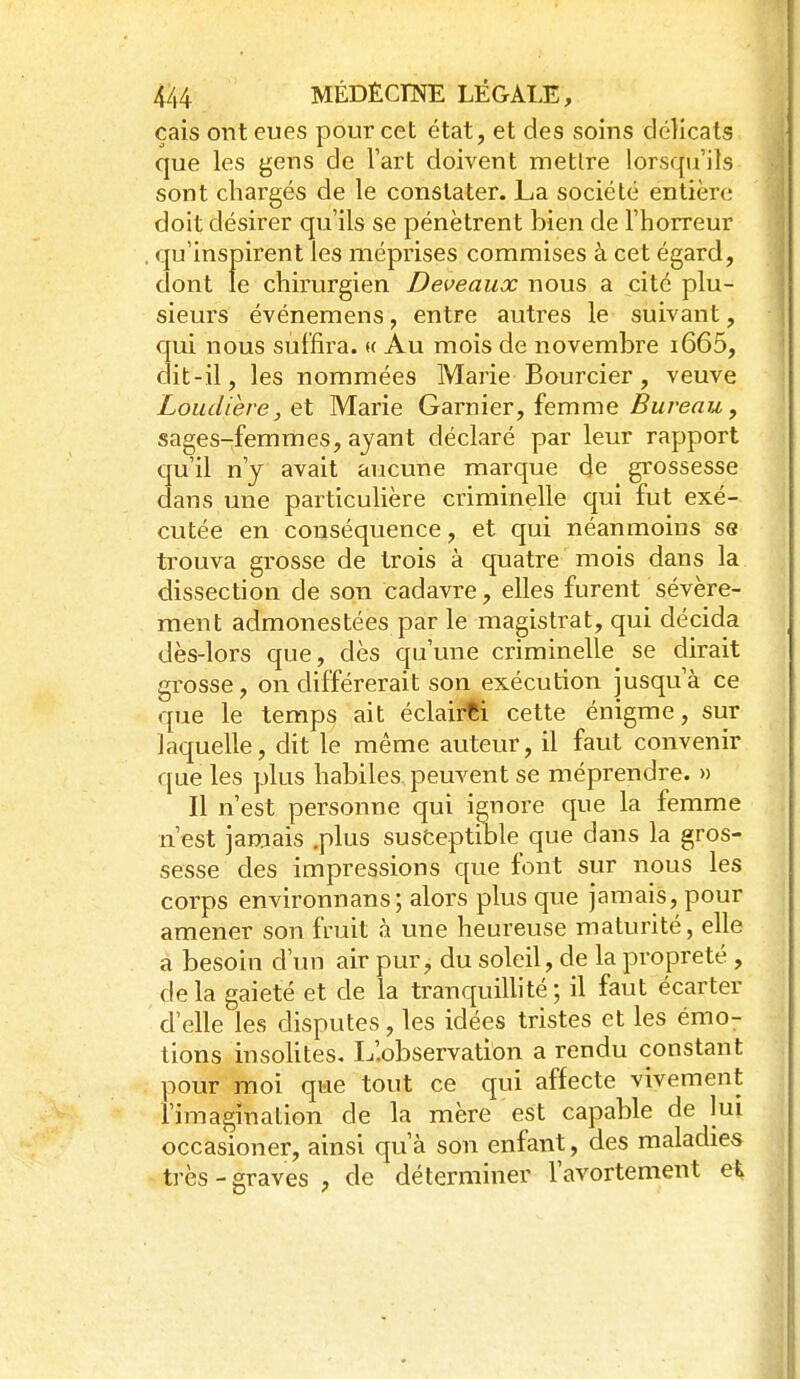 çais ont eues pour cet état, et des soins délicats M que les gens de l'art doivent mettre lorsqu'ils ^ sont chargés de le constater. La société entière doit désirer qu'ils se pénètrent bien de l'horreur , qu'inspirent les méprises commises à cet égard, dont le chirurgien Deveaux nous a cité plu- sieurs événemens, entre autres le suivant, qui nous suffira. « Au mois de novembre i665, ait-il, les nommées Marie Bourcier, veuve Louclière, Qi Marie Garnier, femme ^Sure^w, sages-femmes, ayant déclaré par leur rapport qu'il n'y avait aucune marque de gi-ossesse dans une particulière criminelle qui fut exé- cutée en conséquence, et qui néanmoins se trouva grosse de trois à quatre mois dans la dissection de son cadavre, elles furent sévère- ment admonestées par le magistrat, qui décida dès-lors que, dès qu'une criminelle se dirait grosse, on différerait son exécution jusqu'à ce que le temps ait éclairai cette énigme, sur laquelle, dit le même auteur, il faut convenir que les plus habiles peuvent se méprendre. » Il n'est personne qui ignore que la femme n'est jamais .plus susfceptible que dans la gros- sesse des impressions que font sur nous les corps environnans ; alors plus que jamais, pour j amener son fruit à une heureuse maturité, elle a besoin d'iui air pur, du soleil, de la propreté , de la gaieté et de la tranquillité ; il faut écarter d'elle les disputes, les idées tristes et les émo- tions insolites. L'.observation a rendu constant pour moi que tout ce qui affecte vivement l'imagination de la mère est capable de lui ' occasioner, ainsi qu'à son enfant, des maladies très-graves, de déterminer l'avortement ei