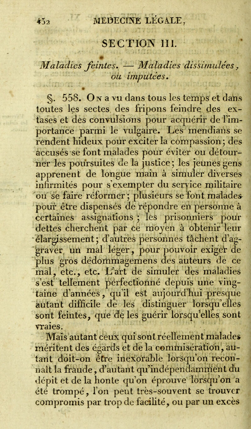 SECTION m. Maladies feintes, — Maladies dissitnuléesy ôIl imputées, m §. 558. On a vu dans tous les temps et daîîs toutes les sectes des fripons feindre des ex- tases et des convulsions pour acquérir de Fini- portance parmi le vulgaire. Les mendians se rendent hideux pour exciter la compassion; des accusés se font malades pour éviter ou détour- ner les poursuites de la justice; les jeunes gens apprenent de longue main à simuler diverses infirmités pour s exempter du seryice militaire ^ou se faire réformer; plusieurs se font malades^ pour être dispensés de répondre en personne à certaines assignations ; les prisonniers pour dettes cherchent par ce moyen à obtenir leur élargissement; d'autres persounes tâchent d'ag- 'graver, uri mal léger , pour pouvoir exiger de plus gros dédortimagemens des auteurs de ce mal, etc., etc. L'art de simuler des maladies s'est tellement perfectionné depuis une ving- taifte d'années, qu'il est aujourd'hui presque autant difficile de les distinguer lorsqu'elles sont feintes, que de les guérir lorsqu'elles sont vraies. Mais autant ceux qui sont réellement malade* méritent des égards et de la commisération, au- tant dôit-on être inexorable lorsqu'on recon- naît la fraude, d'autant qu'indépendamiTÎént du dépit et de la honte qu'on éprouve lorsqu'on a été trompé, l'on peut très-souvent se trouver compromis par trop de facilité, ou par un excès