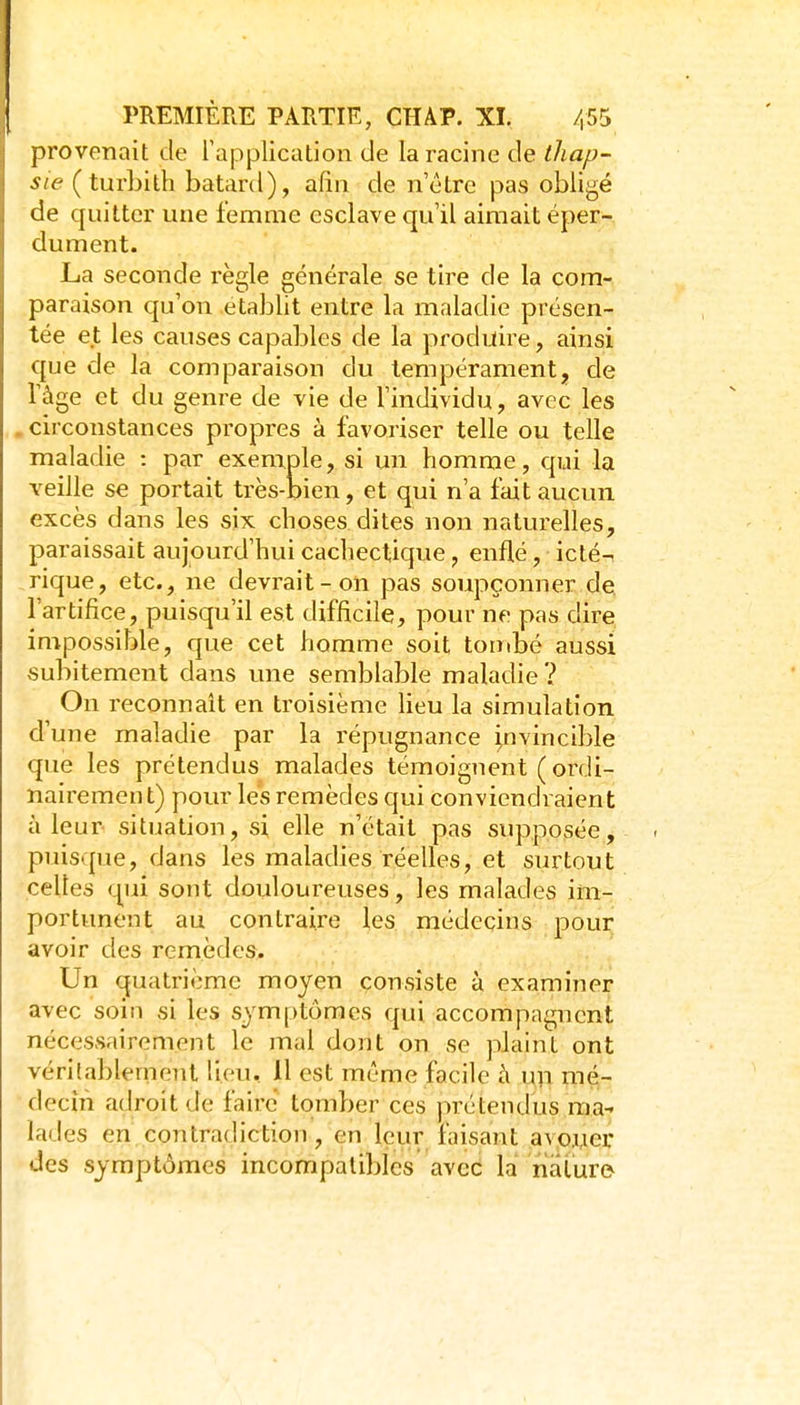 provenait de l'application de la racine de thap- sie (turbith bâtard), afin de n'être pas obligé de quitter une femme esclave qu'il aimait éper- dument. La seconde règle générale se tire de la com- paraison qu'on établit entre la maladie présen- tée et les causes capables de la produire, ainsi que de la comparaison du tempérament, de l'âge et du genre de vie de l'individu, avec les . circonstances propres à favoriser telle ou telle maladie : par exemple, si un homme, qui la veille se portait très-bien, et qui n'a fait aucun excès dans les six choses dites non naturelles, paraissait aujourd'hui cachectique, enflé, ictén rique, etc., ne devrait-on pas soupçonner de l'artifice, puisqu'il est difficile, pour ne pas dire impossible, que cet homme soit tombé aussi subitement dans une semblable maladie? On reconnaît en troisième lieu la simulation d'une maladie par la répugnance i,nvincible que les prétendus malades témoignent ( ordi- nairement) pour les remèdes qui conviendraient à leur situation, si elle n'était pas supposée, puisque, dans les maladies réelles, et surtout celles qui sont douloureuses, les malades im- portunent au contraire les médecins pour avoir des remèdes. Un quatrième moyen consiste à examiner avec soin si les symptômes qui accompagnent nécessairement le mal dont on se plaint ont véri'ablement lieu, 11 est même facile à un mé- decin adroit de faire tomber ces prétendus ma^ lades en contradiction, en leur faisant avoyer des symptômes incompatibles avec la nature^