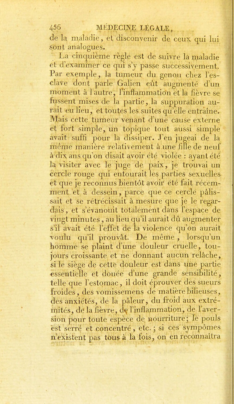 de la maladie, et disconvenir de ceux qui lui sont analogues. La cinquième règle est de suivre la maladie et- d'examiner ce qui s'y passe successivement. Par exemple, la tumeur du genou chez l'es- clave dont parle Galien eût augmenté d'un moment à 1 autre, l'inflammation et la fièvre se fussent mises de la partie, la suppuration au- rait etj lieu, et toutes les suites qu'elle entraîne. Mais cette tumeur venant d'une cause externe et fort simple, un topique tout aussi simple avait suffi pour la dissiper. J'en jugeai de la même manière relativement a une fille de neuf à dix ans qu'on disait avoir été violée : ayant été la visiter avec le juge de paix, je trouvai un cercle rouge qui entourait les parties sexuelles et que je reconnus bientôt avoir été fait récem- ment et à dessein, parce que ce cerclé pâlis- sait et se rétrécissait à mesure que je le regar- dais , et s'évanouit totalement dans l'espace de vingt minutes, au lieu qu'il aurait dû augmenter s'il avait été l'effet de la violence qu'on aurait voulu qu'il prouvât. De même, lorsqu'un homme se plaint d'une douleur cruelle, tou- jours croissante et ne donnant aucun relâche, si le siège de cette douleur est dans une partie essentielle et douée d'une grande sensibihté, telle que l'estomac, il doit éprouver des sueurs froides, des vomissemens de matière bilieuses, des anxiétés, de la pâleur, du froid aux extré- rnités, de la fièvre, d^ l'inflammation, de l'aver- sion pour toute espèce de, nourriture; le pouls est serre et concentré, etc. ; si ces' sympômes n'existent pas tous à la fois, on en reconnaîtra