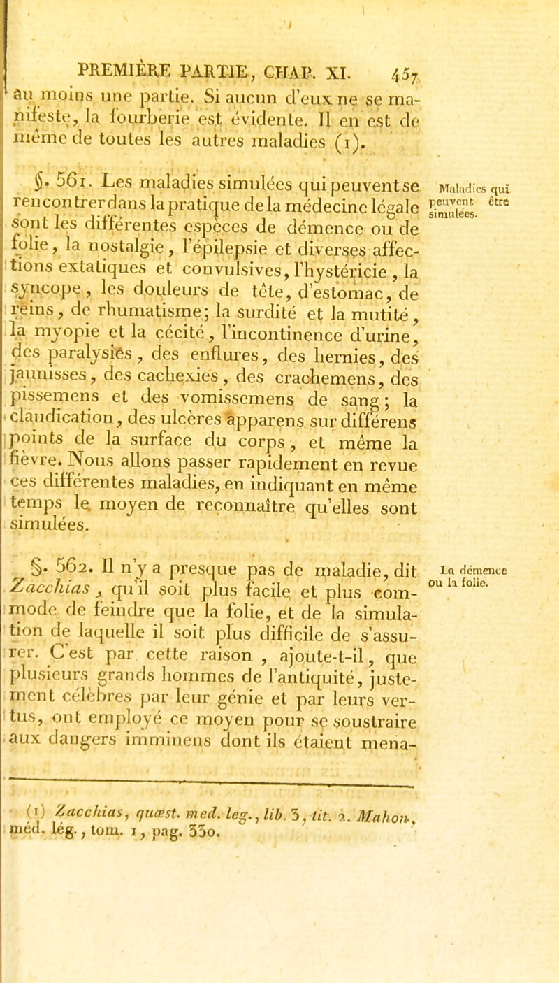 lUj moins une partie. Si aucun d'eux ne se ma- nifeste, la fourberie'es.t évidente. Il en est de même de toutes les autres maladies (i). $. 561. Les malad ies simulées qui peuvent se Maladies qui rencon trerdans la pratique de la médecine légale Ses. sont les différentes espèces de démence ou de folie, la nostalgie, l'épilepsie et diverses affec- tions extatiques et convulsives, Thystéricie , la syncope, les douleurs de tête, d estomac, de reins, de rhumatisme; la surdité et la mutilé, la myopie et la cécité, lincontinence d'urine, des paralysiés, des enflures, des hernies, d.es jaunisses, des cachexies, des crachemens, des pissemens et des vomissemens de sang ; la ' claudication, des ulcères tpparens sur différent ipoints de la surface du corps, et même la fièvre. Nous allons passer rapidement en revue ces différentes maladies, en indiquant en même temps le. moyen de reconnaître qu'elles sont simulées. §. 562. Il n'y a presque pas de maladie, dit <^émmce Zacchias , qu'il soit plus facile et plus com- mode de feindre que la folie, et de la simula- tion de laquelle il soit plus difficile de s'assu- rer. Cest par cette raison , ajoute-t-il, que plusieurs grands hommes de l'antiquité, juste- ment célèbres par leur génie et par leurs ver- tus, ont employé ce moyen pour se soustraire aux dangers imminens dont ils étaient mena- (t) Zacchias, quœst. med. leg.,lib. S, Ut. 2. Mahoii, med. iég., tom. i, pag. 35o.