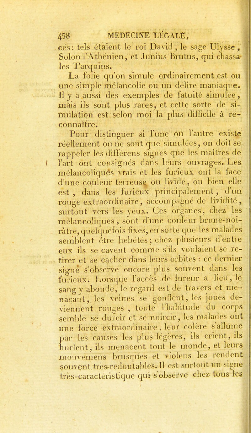 ces: tels étaient le roi David , le sage Ulysse, Solon rAthénien, et Junius Brutus, qui chassa- les Tarqiiins. La folie qu'on simule ordinairement est ou une simple mélancolie ou un délire maniaqi e. Il y a aussi des exemples de fatuité simulée, mais ils sont plus rares, et cette sorte de si mulation est selon moi la plus difficile à rèV comiaître. Pour distinguer si Fune ou Vautre existe réellement ou ne sont q'.ie simulées, on doit se rappeler les différens signes que les maîtres de J fart ont consignés dans leurs ouvrages. Les mélancohqués vrais et les furieux ont la face d'une couleur terreuse^ ou livide, ou bien elle est, dans les furieux principalement, d'un rouge extraordinaire, accompagné de lividité, surtout vers les 3eux. Ces organes, chez les mélancoliques , sont dune couleur brune-noi- râtre, quehpaefois fixes, en sorte que les malades semblent être hébétés ; chez plusieurs d'entre eux ils se cavent comme s'ils voulaient se re- tirer et se cacher dans leurs orbites : ce dernier signé s'observe encore plus souvent dans les furieux. Lorsque faccès de fureur a lieu, le sang y abonde, le regard est de travers et me- naçant,, les veines se gonflent, les joues de- viennent rouges , toute Ihabilude du corps semble se durcir et se noircir, les malades ont une force extraordinaire, leur colèi-e s'allume par les causes les plus légères, ils crient, ils hurlent, ils menacent tout le monde, et leurs mouvemens brusques et violens les rendent souvent très-redoutables. 11 est surtout un signe Irès-caracteristique qui s'observe chez tous les