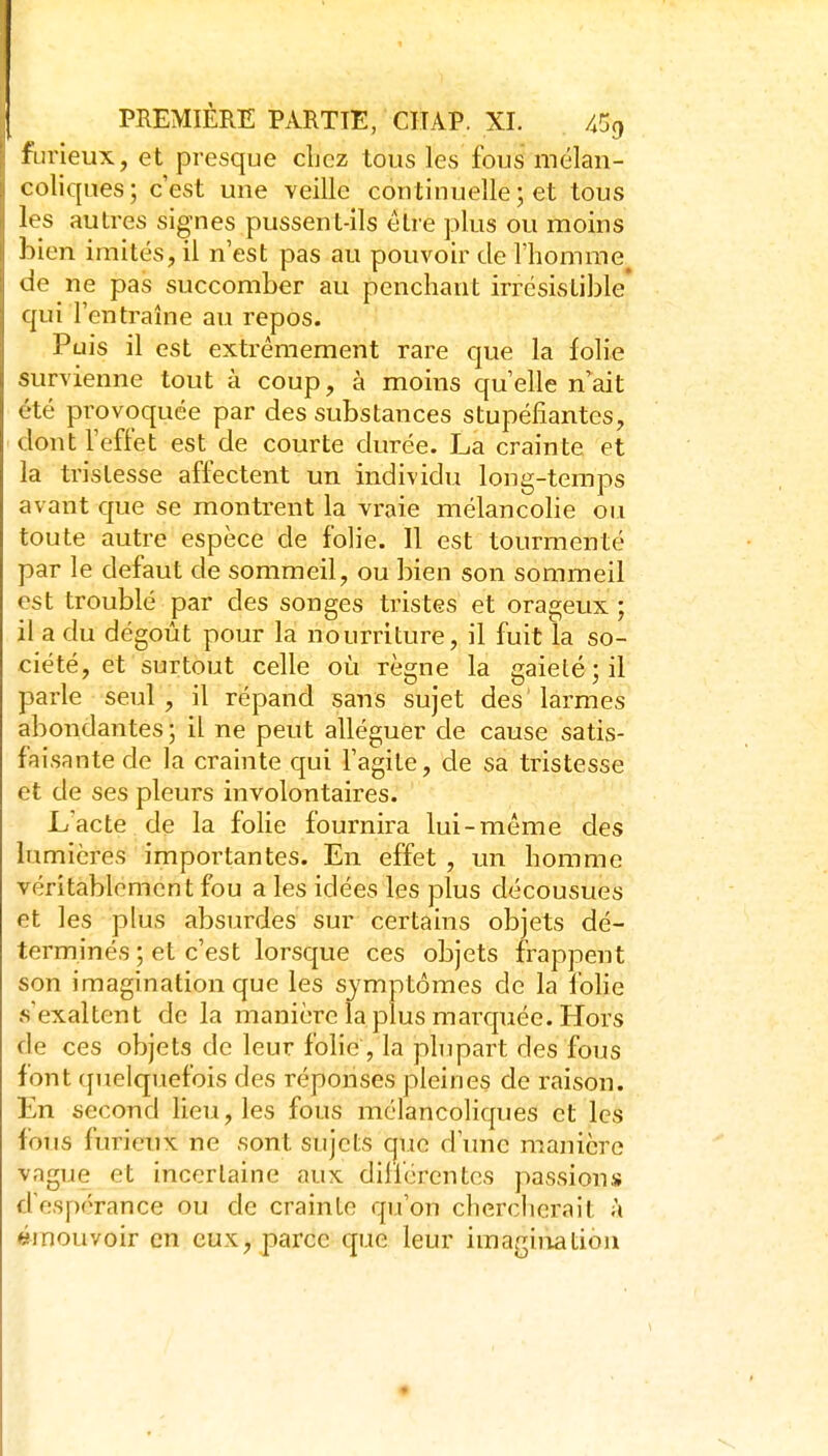 iLirieux, et presque chez tous les fous mélan- coliques; c'est une veille continuelle ; et tous les autres signes pussent-ils être plus ou moins bien imités, il n'est pas au pouvoir de l'homme de ne pas succomber au penchant irrésistible qui l'entraîne au repos. Puis il est extrêmement rare que la folie survienne tout à coup, à moins qu'elle n'ait été provoquée par des substances stupéfiantes, dont l'effet est de courte durée. La crainte et la tristesse affectent un individu long-temps avant que se montrent la vraie mélancolie ou toute autre espèce de folie. Il est tourmenté par le défaut de sommeil, ou bien son sommeil est troublé par des songes tristes et orageux ; il a du dégoût pour la nourriture, il fuit la so- ciété, et surtout celle où règne la gaieté; il parle seul , il répand sans sujet des' larmes abondantes ; il ne peut alléguer de cause satis- faisante de la crainte qui l'agite, de sa tristesse et de ses pleurs involontaires. L'acte de la folie fournira lui-même des lumières importantes. En effet , un homme véritablement fou a les idées les plus décousues et les plus absurdes sur certains objets dé- terminés ; et c'est lorsque ces objets frappent son imagination que les symptômes de la fohe s'exaltent de la manière la plus marquée. Hors de ces objets de leur folie, la plupart des fous font (juelquefois des réponses pleines de raison. En second lieu, les fous mélancoliques et les fous furieux ne sont sujets que d'imc manière vague et incertaine aux différentes passions d'espérance ou de crainte qu'on cherclicrait à émouvoir en eux, parce que leur iraagiiiatioii