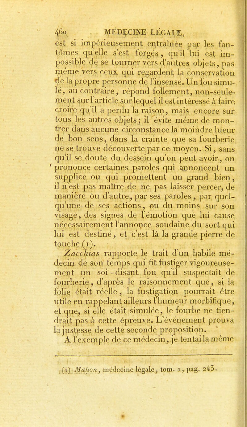 ^6o MËD1<:CINE LÉGALE, est si impérieusement entraînée par les fan- tômes qu'elle s'est forges, qu'il lui est im- possible de se tourner vers d'autres objets, pas même vers ceux qui regardent la conservation de la propre personne de l'insensé. Un fou simu- lé, au contraire, répond follement, non-seule- ment sur l'article sur lequel il est intéressé à faire croire qu'il a perdu la raison, mais encore sur tous les autres objets; il évite même de mon- trer dans aucune circonstance la moindre lueur de bon sens, dans la crainte que sa fourberie ne se trouve découverte par ce moyen. Si, sans qu'il se doute du dessein qu'on peut avoir, on ' prononce certaines paroles qui apnoncent un supplice, ou qui promettent un grand bien, il n'est pas jnaitre de ne pas laisser percer, de manière ou d'autre, par ses paroles , par quel- qu'une: de ses actions, ou du moins sur son visage, des signes de l'émotion que lui cause nécessairement l'annoipce soudaine du sort qui lui est destiné, et c'est là la grande pierre de touche (i). Zacchias rapporte le trait d'un habile mé- decin de son temps qui fit fustiger vigoureuse- ment un soi-disant fou qu'il suspectait de fourberie, d'après le raisonnement que, si la folie était réelle, la fustigation pourrait être utile en rappelant ailleurs l'humeur morbifique, et que, si elle était simulée, le fourbe ne tien- drait pas à cette épreuve. L'événement prouva la justesse de cette seconde proposition. A l'exemple de ce médecin, je tentai la même _ (i); Mahon, médecine légale, tom. i, pag» 245. •