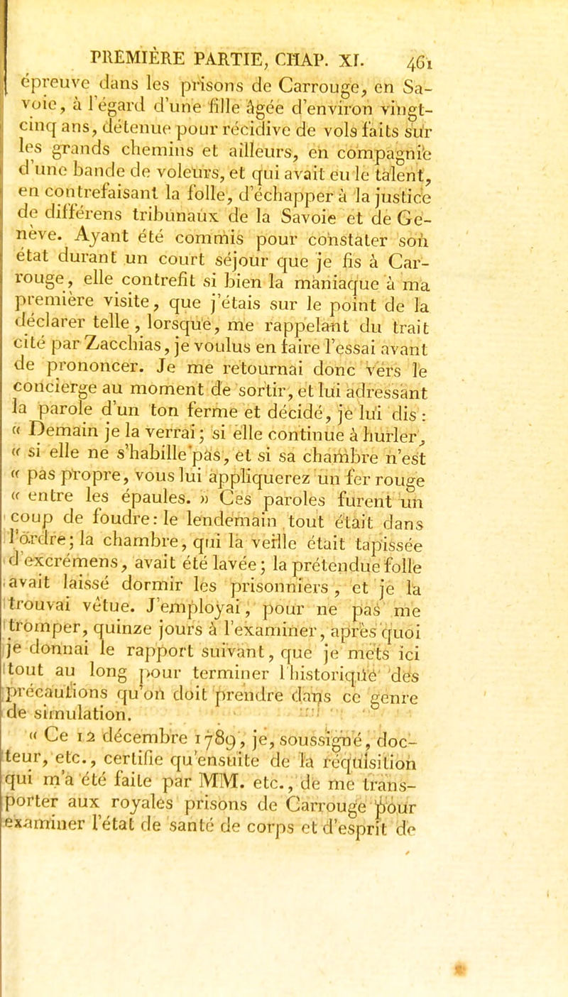 épreuve dans les prisons de Carrouge, en Sa- voie, à l'égard d'une iîlle âgée d'environ vingt- cinq ans, détenue pour récidive de vols faits sur les grands chemins et ailleurs, eh compagnie d'une bande de voleurs, et qui avait euie talent, en con trefaisant la folle, d'échapper à la justic^e de différens tribunaux de la Savoie et de Ge- nève. Ayant été commis pour constater son état durant un court séjour que je fis à Car- rouge, elle contrefit si bien la maniaque à ma première visite, que j'étais sur le point de la déclarer telle, lorsqué, me rappelant du trait cité parZacchias, je voulus en taire l'essai avant de prononcer. Je me retournai donc vêts ]'e concierge au moment de sortir, et lui adressant la parole d'un ton ferme et décidé, je lui dis : « Demain je la verrai; si elle continue à hurler^ (< si elle ne s'habille'pas, et si sa chambre n'est (( pas propre, vous lui appliquerez un fer rouge « entre les épaules. » Ces paroles furent un coup de foudre: le lendemain tout était dans l'ardre; la chambre, qui là verllc était tapissée • d'excrémens, avait été lavée; la prétendue folle avait laissé dormir les prisonniers ,-'et 'jè fe ! trouvai vêtue. J'employai , pour ne pàé me ' tromper, quinze jours à l'examiner, après quoi je donnai le rapport suivant, que je mets ici Itout au long pour terminer I historiqiié des ;préeaut'ions qu'oil doit prendre datjis ce genre de simulation. '-■■^ ' : « Ce 12 décembre 1789, je, soussigné, doc- teur, etc., certifie qu'ensuite de l'a réquisition qui m a été faite par MM. etc., dé me trans- porter aux royales prisons de Carrouge ^oiir examiner l'état de santé de corps et d'esprit de