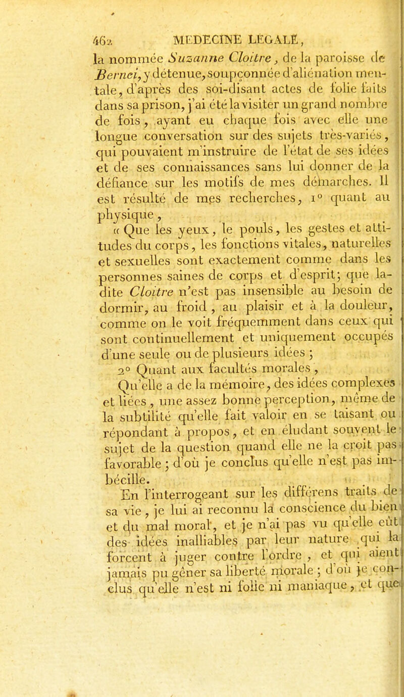 la nommée Suzanne Cloitre, de la paroisse de Bernei, y détenue, soupçonnée d'alicnalion men- tale, d'après des soi-disant actes de folie faits dans sa prison, j'ai été la visiter un grand nombre | de fois, ayant eu chaque fois avec elle une j longue conversation sur des sujets très-variés, j qui pouvaient m'instruire de l'état de ses idées j et de ses connaissances sans lui donner de la défiance sur les motifs de mes déinarches. U | est résulté de mes recherches, i° quant au ' physique, . « Que les yeux, le pouls, les gestes et atti- tudes du corps, les fonctions vitales, naturelles et sexuelles sont exactement comme dans les personnes saines de corps et d'esprit; que la- dite Cloitre n'est pas insensible au besoin de dormir, au froid, au plaisir et à la douleur, comme on le voit fréquemment dans ceux qui sont continuellement et uniquement pp.çupés i d'une seule ou de plusieurs idées ; 2° Quant aux facultés morales , Qu'elle a de la mémoire, des idées complexes et liées , une assez bonne perception, même de la subtilité qu'elle fait valoir en se taisant ou. répondant à propos, et en éludant souvent le; sujet de la question quand elle ne la proit pas; favorable ; d'où je conclus qu'elle n'est pas ini-- bécille. »■ . ' . En l'interrogeant sur les différens traits de; sa vie , je lui ai reconnu là conscience,du bi<^iu et 4u mal moral-, et je n'ai pas vu qu'elle eut des- idées inalliables par leur nature .qui k: forcent à juger contre l'ordre , et qni aient jamais pu gêner sa liberté nlorale ; d'où je con- clus qu'elle n'est ni folle ni maniaque , ;Gt qu,ei