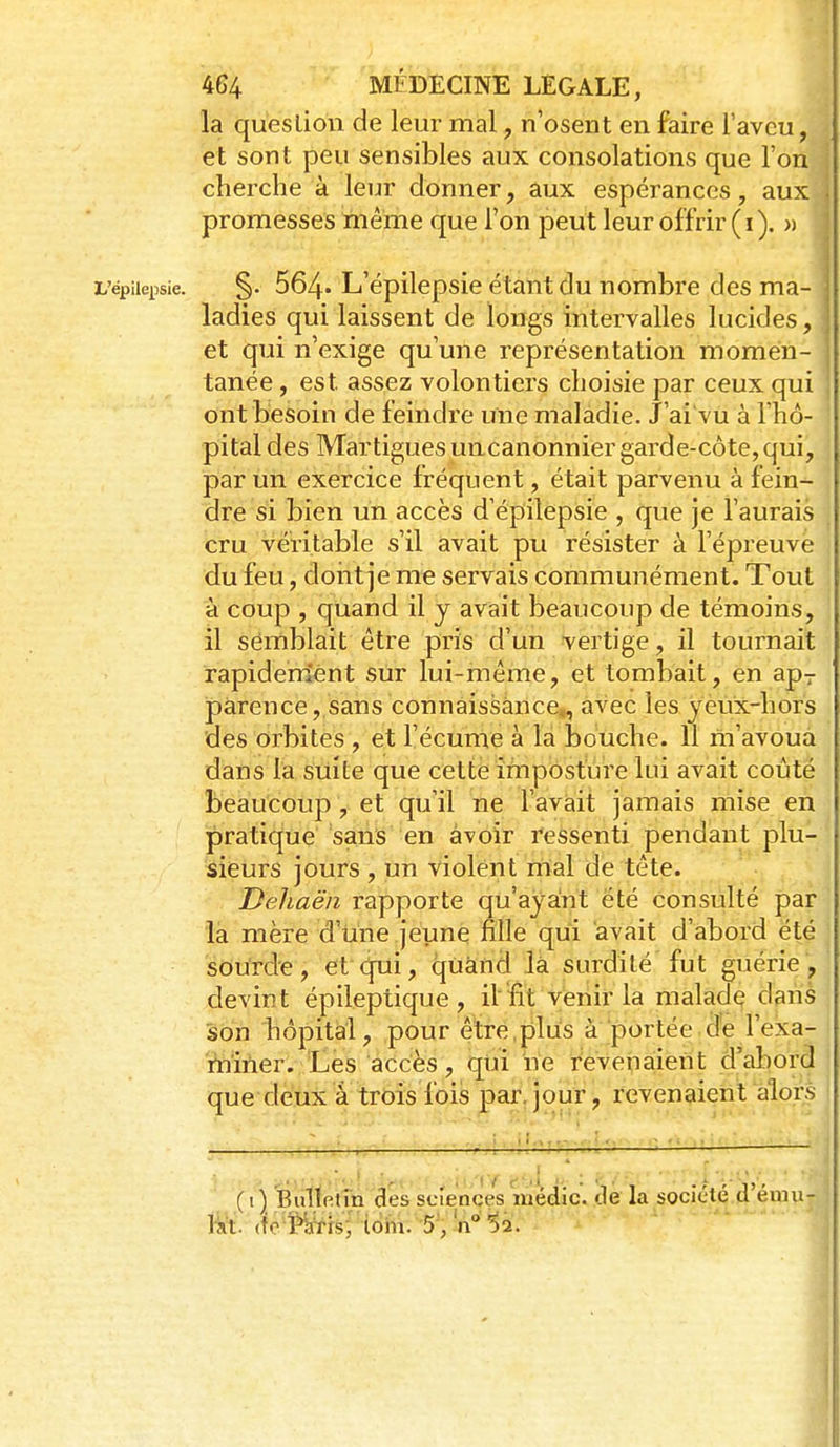 la queslioii de leur mal, n'osent en faire l'aveu, et sont peu sensibles aux consolations que l'on cherche à leur donner, aux espérances, aux promesses même que l'on peut leur offrir ( ï ). » L'épiiepsie. §. 564-L'épilepsic étant du nombrc dcs ma- ladies qui laissent de longs intervalles lucides, et qui n'exige qu'une représentation momen- tanée , est assez volontiers choisie par ceux qui ont besoin de feindre une maladie. J'ai vu à l'hô- ' pital des Mar ligues uncanonnier garde-côte, qui, par un exercice fréquent, était parvenu à fein- dre si bien un accès d'épilepsie , que je l'aurais cru véritable s'il avait pu résister à l'épreuve du feu, doiit je me servais communément. Tout à coup , quand il j avait beaucoup de témoins, il semblait être pris d'un vertige, il tournait rapidem'ént sur lui-même, et tombait, en ap-r parence, sans connaissance,, avec les yeux-liors des orbites , et l'écume à la bouche. 11 m'avoua dans la suite que cette imposture lui avait coûté beaucoup, et qu'il ne l'avait jamais mise en pratique sans en avoir ressenti pendant plu- sieurs jours , un violent mal de tête. Deliaën rapporte qu'ayant été consulté par la mère d'une jeune fille qui avait d'abord été sourde, et qui, quand là surdité fut guérie, devint épileptique , il'ïït venir la malade dans son hôpital, pour être,plus à portée de l'exa- miner. Les accès, qui ne revenaient d'abord que deux à trois fois par. jour, revenaient alors (i) Bullelm des sciences medic. de la société.d^étpu- M. (fc îfeis, loin. 5 ,11 52. 1