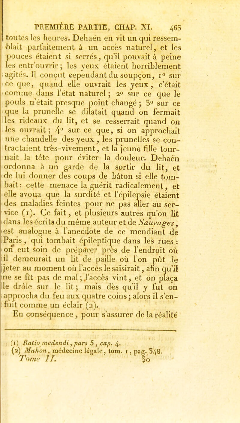 i toutes les heures. Dehaèn en vit un qui ressem- ; blait parfaitement à un accès naturel, et les pouces étaient si serrés, qu'il pouvait à peine IfS entrouvrir; les yeux étaient horriblement agités. Il conçut cependant du soupçon, i** sur ce que, quand elle ouvrait les yeux, c'était comme dans l'état naturel ; 2° sur ce que le pouls n'était presque point changé ; 3° sur ce que la prunelle se dilatait quand on fermait les rideaux du lit, et se resserrait quand on les ouvrait; 4° sur ce que, si on approchait une chandelle des yeux , les prunelles se con- tractaient très-vivement, et la jeune fille tour- nait la tête pour éviter la douleur. Dehaèn Iordonna à un garde de la sortir du lit, et ( de lui donner des coups de bâton si elle tom- Ibait: cette menace la guérit radicalement, et lelle avoua que la surdité et l'épilepsie étaient ' des maladies feintes pour ne pas aller au ser- vice (i). Ce fait, et plusieurs autres qu'on lit dans les écrits du même auteur et de Sauvages, ■ est analogue à l'anecdote de ce mendiant de 1 Paris , qui tombait épileptique dans les rues : 'On eut soin de préparer près de l'endroit où iil demeurait un Ut de paille où l'on pût le j jeter au moment où l'accès le saisirait, afin qu'il rne se fît pas de mal ; J'accès vint, et on plaça Ile drôle sur le lit; mais dès qu'il y fut on approcha du feu aux quatre coins; alors il s'en- ifuit comme un éclair (2). En conséquence , pour s'assurer de la réalité :j (i) Ratio mcdendi, pars 5, cap. 4. (2) Mnhon, médecine légale, tom. i, pag. 3/|8. Tome IL 5o