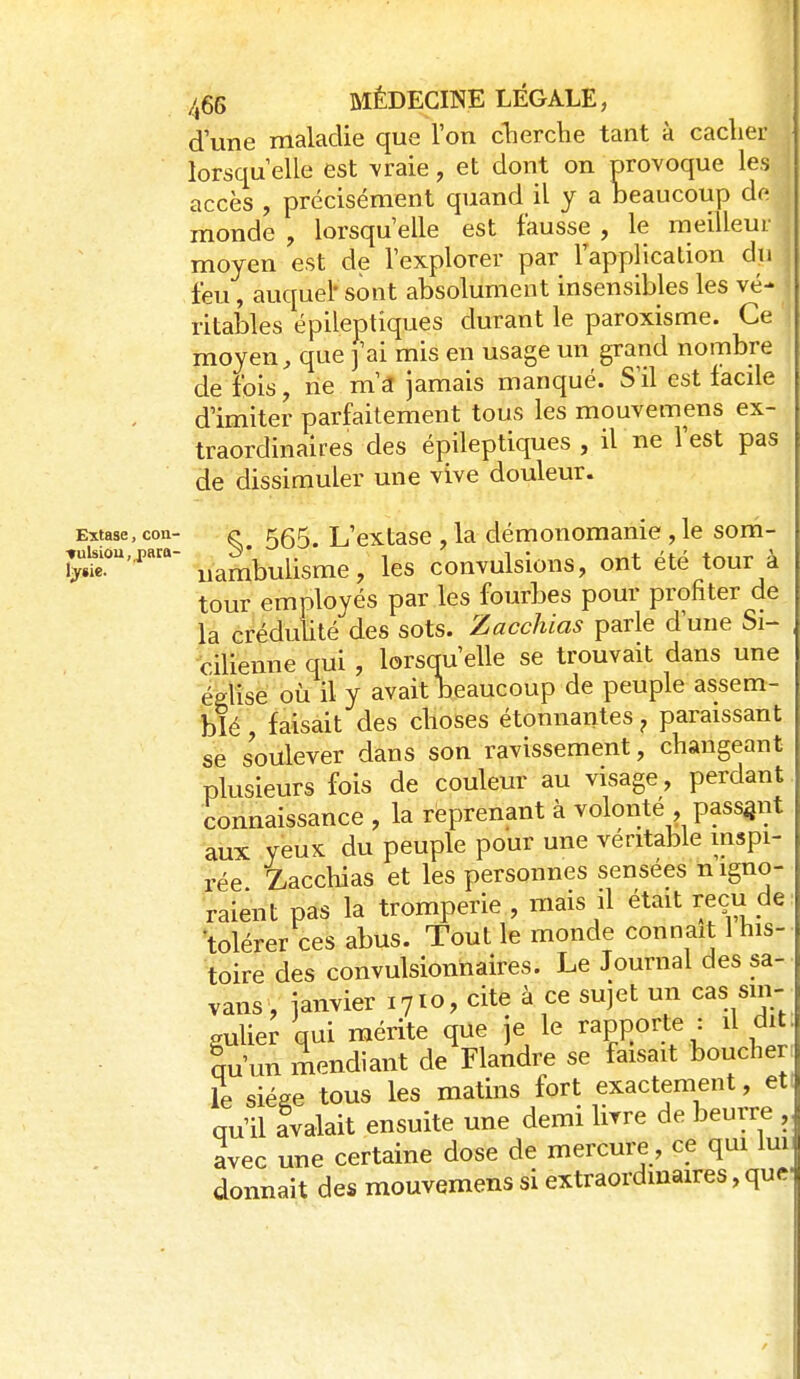/,66 MÉDECINE LÉGALE, d'une maladie que Ton cherche tant à cacher lorsqu elle est \raie, et dont on nrovoque les ; accès , précisément quand il y a beaucoup de | monde , lorsqu elle est fausse , le meilleur ' moyen est de l'explorer par Tapplicalion du feu, auquel- sont absolument insensibles les vé- ritables épileptiques durant le paroxisme. Ce moyen, que j'ai mis en usage un grand nombre de fois, ne m'a jamais manqué. S'il est facile d'imiter parfaitement tous les mouvemens ex- traordinaires des épileptiques , il ne l'est pas de dissimuler une vive douleur. Extase, con- ^ 555^ L'cxtasc , la démonomanic , le som- jrui^ou.pata- ^^^^^^^-g^g ^ les convulsious, ont été tour à tour employés par les fourbes pour profiter de la créduUté des sots. Zacchias parle d'une Si- cilienne qui, lorsqu'elle se trouvait dans une église où il y avait beaucoup de peuple assem- blé faisait des choses étonnantes ^ paraissant se soulever dans son ravissement, changeant plusieurs fois de couleur au visage, perdant. Connaissance , la réprenant à volonté , passgiit aux yeux du peuple pour une véritable inspi- rée Zacchias et les personnes sensées n igno- raient pas la tromperie , mais il était reçu de tolérer ces abus. Tout le monde connaît l his- toire des convulsionnaires. Le Journal des sa- vans, janvier 1710, cite à ce sujet un cas sin- gulier qui mérite que je le rapport^ : il dit qu'un mendiant de Flandre se faisait boucher le siège tous les matins fort exactement, et qu'il Ivalait ensuite une demi livre de beurre , avec une certaine dose de mercure, ce qui Im donnait des mouvemens si extraordinaires, que