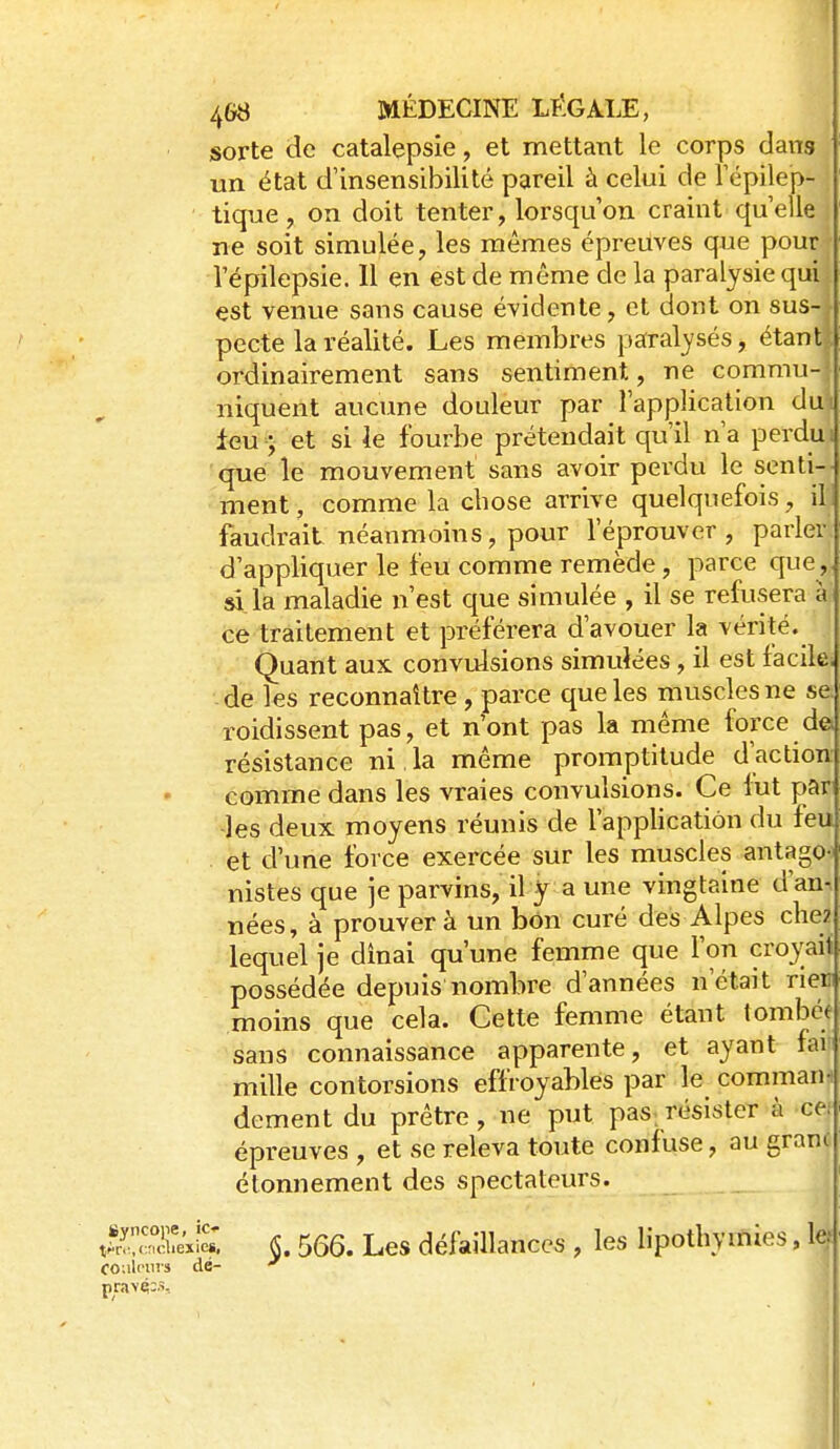 sorte de catalepsie, et mettant le corps dans un état d'insensibilité pareil à celui de Tépilep- tique, on doit tenter, lorsqu'on craint quelle ne soit simulée ^ les mêmes épreuves que pour l'épilepsie. Il en est de même de la paralysie qui est venue sans cause évidente, et dont on sus-j pecte la réalité. Les membres paral3'sés, étantl. ordinairement sans sentiment, ne commu-| niquent aucune douleur par l'application dul leu ; et si le fourbe prétendait qu'il n'a perdu i que le mouvement sans avoir perdu le senti- ment , comme la chose arrive quelquefois, il, faudrait néanmoins, pour l'éprouver , parler, d'appliquer le feu comme remède, parce que,, si.la maladie n'est que simulée , il se refusera à; ce traitement et préférera d'avouer la vérité. Quant aux convulsions simulées, il est facile, -de les reconnaître , parce que les muscles ne se roidissent pas, et n'ont pas la même force des résistance ni.la même promptitude d'action comme dans les vraies convulsions. Ce lut par les deux moyens réunis de l'application du feu et d'une force exercée sur les muscles antago-i nistes que je parvins, il y a une vingtaine d'an-, nées, à prouver à un bon curé des Alpes chez lequel je dinai qu'une femme que l'on croyait possédée depuis nombre d'années n'était rier moins que cela. Cette femme étant tombée sans connaissance apparente, et ayant far mille contorsions effroyahlés par le comman- dement du prêtre , ne put pas. résister à ce^ épreuves , et se releva toute confuse, au grani étonnement des spectateurs. tf^'°!ifeViï. §. 566. Les défaillances , les lipothymies, le. couleurs dé-