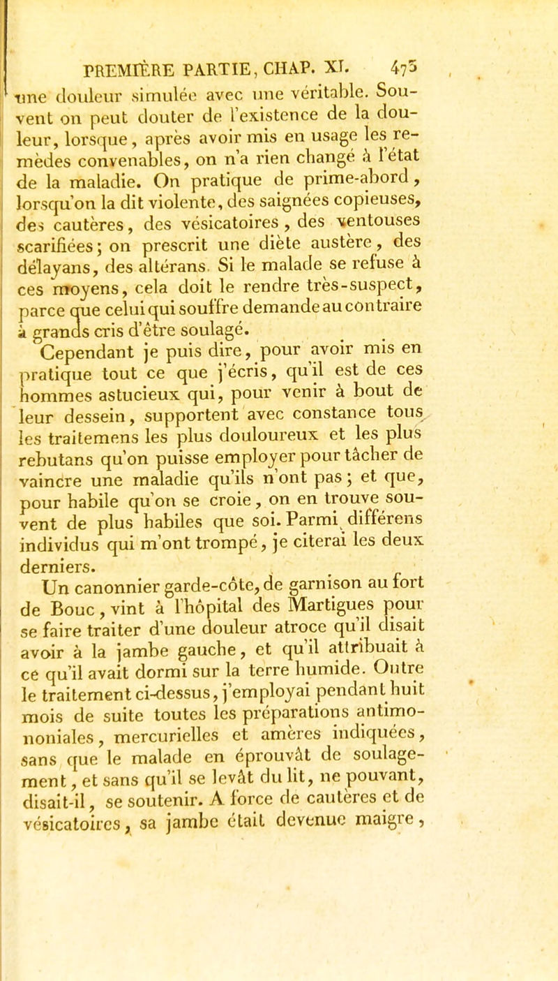 une douleur simulée avec une véritable. Sou- vent on peut douter de l'existence de la dou- leur, lorsque, après avoir mis en usage les re- mèdes convenables, on n'a rien changé h l'état de la maladie. On pratique de prime-abord, lorsqu'on la dit violente, des saignées copieuses, des cautères, des vésicatoires, des ventouses scarifiées; on prescrit une diète austère, des délayans, des altérans. Si le malade se refuse à ces moyens, cela doit le rendre très-suspect, parce que celui qui souffre demande au contraire à granas cris d'être soulagé. Cependant je puis dire, pour avoir mis en pratique tout ce que j'écris, qu'il est de ces hommes astucieux qui, pour venir à bout de leur dessein, supportent avec constance tous, les traitemens les plus douloureux et les plus rebutans qu'on puisse emploj^er pour tâcher de vaincre une maladie qu'ils n'ont pas ; et que, pour habile qu'on se croie, on en trouve sou- vent de plus habiles que soi. Parmi différons individus qui m'ont trompé, je citerai les deux derniers. Un canonnier garde-côte, de garnison au fort de Bouc, vint à l'hôpital des Martigues pour se faire traiter d'une douleur atroce qu'il disait avoir à la jambe gauche, et qu'il attribuait à ce qu'il avait dormi sur la terre humide. Outre le traitement ci-dessus, j'employai pendant huit mois de suite toutes les préparations antimo- noniales, mercurielles et amères indiquées, sans que le malade en éprouvât de soulage- ment , et sans qu'il se levât du ht, ne pouvant, disait-il, se soutenir. A force de cautères et de vésicatoires, sa jambe était devenue maigre,