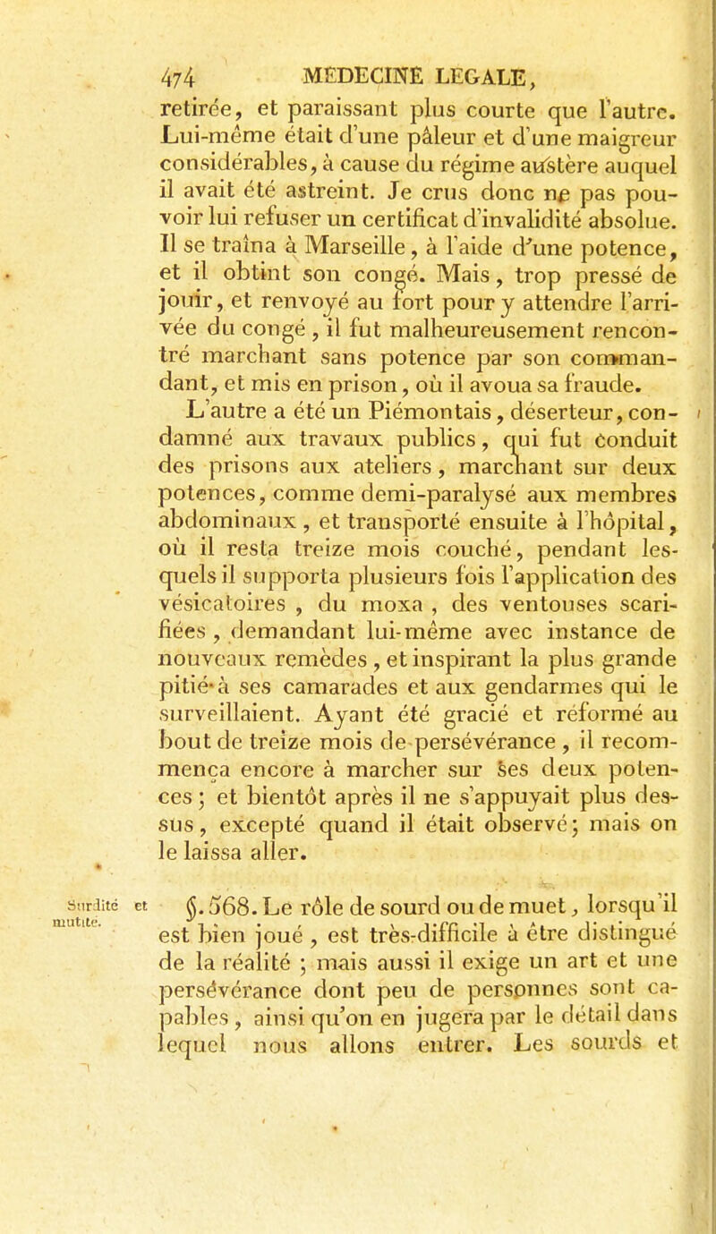 retirée, et paraissant plus courte que l'autre. Lui-même était d'une pâleur et d'une maigreur considérables, à cause du régime aiïstère auquel il avait été astreint. Je crus donc pas pou- voir lui refuser un certificat d'invalidité absolue. Il se traîna à Marseille, à l'aide d^une potence, et il obtint son con^é. Mais, trop pressé de jouir, et renvoyé au fort pour y attendre l'arri- vée du congé , il fut malheureusement rencon- tré marchant sans potence par son conuman- dant, et mis en prison, où il avoua sa fraude. L'autre a été un Piémontais, déserteur, con- i damné aux travaux publics, qui fut Conduit des prisons aux ateliers, marcnant sur deux potences, comme demi-paralysé aux membres abdominaux , et transporté ensuite à l'hôpital, où il resta treize mois couché, pendant les- quels il supporta plusieurs fois l'application des vésicatoires , du moxa , des ventouses scari- fiées , demandant lui-même avec instance de nouveaux remèdes , et inspirant la plus grande pitié* à ses camarades et aux gendarmes qui le surveillaient. Ayant été gracié et réformé au bout de treize mois de persévérance , il recom- mença encore à marcher sur Ses deux poten- ces ; et bientôt après il ne s'appuyait plus des- sus, excepté quand il était observé; mais on le laissa aller. Surdité et ^, (jQQ, Le rôlc dc sourd ou de muet, lorsqu'il  est bien joué , est très-difficile à être distingué de la réalité ; mais aussi il exige un art et une persévérance dont peu de personnes sont ca- pables , ainsi qu'on en jugera par le détail dans lequel nous allons entrer. Les sourds et