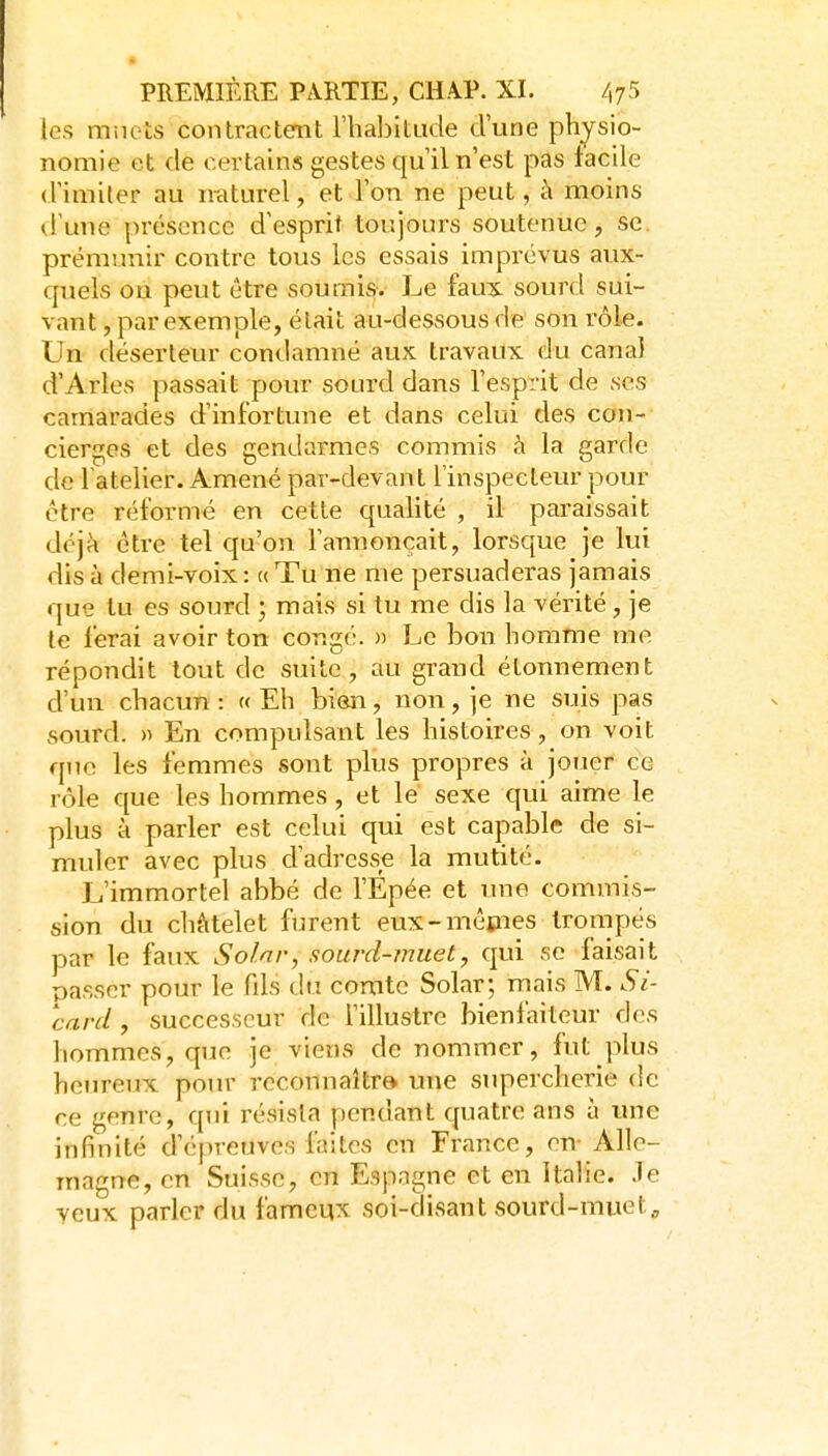 tes mnets contractent l'habitLide d'une physio- nomie et de certains gestes qu'il n'est pas facile d'imiler au naturel, et l'on ne peut, à moins d'une présence d'esprit toujours soutenue, se. prémunir contre tous les essais imprévus aux- quels ou peut être soumis. Le faux sourd sui- vant , par exemple, élait au-dessous de son rôle. Un déserteur condamné aux travaux du canal d'Arles passait pour sourd dans l'esprit de ses camarades d'infortune et dans celui des con- cierges et des gendarmes commis à la garde de l atelier. Amené par-devant l'inspecteur pour être réformé en cette qualité , il paraissait déjà être tel qu'on l'anuonçait, lorsque je lui dis à demi-voix : « Tu ne me persuaderas jamais que lu es sourd ; mais si tu me dis la vérité, je te ferai avoir ton congé. » Le bon homme me répondit tout de suite, au grand étonnement d'un chacun : « Eh bien, non, je ne suis pas sourd. » En compulsant les histoires, on voit que les femmes sont plus propres à jouer ce rôle que les hommes, et le sexe qui aime le plus à parler est celui qui est capable de si- muler avec plus d'adresse la mutité. L'immortel abbé de l'Épée et une commis- sion du chàtelet furent eux-mêtnes trompés par le faux Solnr, sourd-muet, qui se faisait passer pour le fils du comte Solar; rnais M. Si- card, successeur de f illustre bienfaiteur des hommes, que je viens de nommer, fut plus heureux pour reconnaître une supercherie de ce genre, qui résista pendant quatre ans à une infinité d'épreuves faites en France, en-Alle- magne, en Suisse, en Espagne et en Italie. Je yeux parler du fameux soi-disant sourd-muet,.