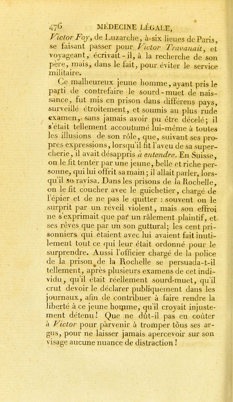 FictorFofy de Luzarche, à-six lieues de Paris, se faisant passer pour Victor Travanait, et voyageant, écrivait - il, à la recherche de son père, mais, dans le fait, pour éviter le service militaire. Ce malheureux jeune homme, ayant pris le parti de contrefaire le sourd-muet de nais- sance, fut mis en prison dans différens pays, surveillé étroitement, et soumis au plus rude examen,-sans jamais avoir pu être décelé; il s'était tellement accoutumé lui-même à toutes les illusions de son rôle, que, suivant ses pro- pres expressions, lorsqu'il fit l'aveu de sa super- cherie, il avait désappris h entendre. En Suisse, on le lit tenter par une jeune, belle et riche per- sonne, qui lui offrit sa main ; il allait parler, lors- qu'il Sô ravisa. Dans les prisons de la Rochelle, on le fit coucher avec le guichetier, chargé de l'épier et de ne pas le quitter : souvent on le -surprit par un réveil violent, mais son effroi ne s'exprimait que pai* un râlement plaintif, et ses rêves que par un son guttural; les cent pri- sonniers qui étaient avec lui avaient fait inuti- lement tout ce qui leur était ordonné pour le surprendre. Aussi l'officier chargé de la police de la prison^de la Rochelle se persuada-t-il tellement, après plusieurs examens de cet indi- vidu, qu'il était réellement sourd-muet, qu'il crut devoir le déclarer publiquement dans les journaux, afin de contribuer à faire rendre la liberté à ce jeune hoipme, qu'il croyait injuste- ment détenu! Que ne dût-il pas en coûter à Victor pour parvenir à tromper tous ses ar- gus, pour ne laisser jamais apercevoir sur son visage aucune nuance de distraction !