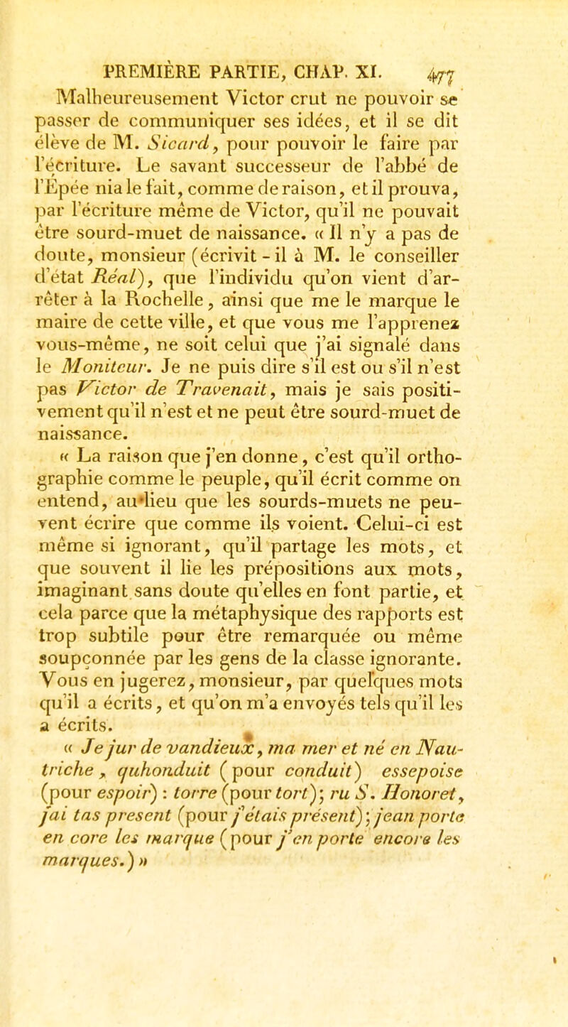 Malheureusement Victor crut ne pouvoir se passer de communiquer ses idées, et il se dit élève de M. Sicard, ponr pouvoir le faire par l'écriture. Le savant successeur de l'abbé de l'Epée nia le fait, comme de raison, et il prouva, par l'éci'iture même de Victor, qu'il ne pouvait être sourd-muet de naissance. « Il n'y a pas de doute, monsieur (écrivit - il à M. le conseiller d'état RéaL)j que l'individu qu'on vient d'ar- rêter à la Rochelle, ainsi que me le marque le maire de cette ville, et que vous me l'apprenex vous-même, ne soit celui que j'ai signalé dans le Moniteur. Je ne puis dire s'il est ou s'il n'est pas V^ictor de Travenait, mais je sais positi- vement qu'il n'est et ne peut être sourd-muet de naissance. H La raison que j'en donne, c'est qu'il ortho- graphie comme le peuple, qu'il écrit comme on entend, au^lieu que les sourds-muets ne peu- vent écrire que comme ils voient. Celui-ci est même si ignorant, qu'U partage les mots, et que souvent il lie les prépositions aux mots, imaginant sans doute qu'elles en font partie, et cela parce que la métaphysique des rapports est trop subtile pour être remarquée ou même soupçonnée par les gens de la classe ignorante. Vous en jugerez, monsieur, par quelques mots qu'il a écrits, et qu'on m'a envoyés tels qu'il les a écrits. « Je jur de vandieux, ma mer et né en Nau- triche , (juhonduit (pour conduit) essepoise (pour espoir') : torre (pour tort)', ru S. Honoret, fai tas présent (pour fêlais présent); jean porta en core les marque Çpour j'en porte encore les marques.) n