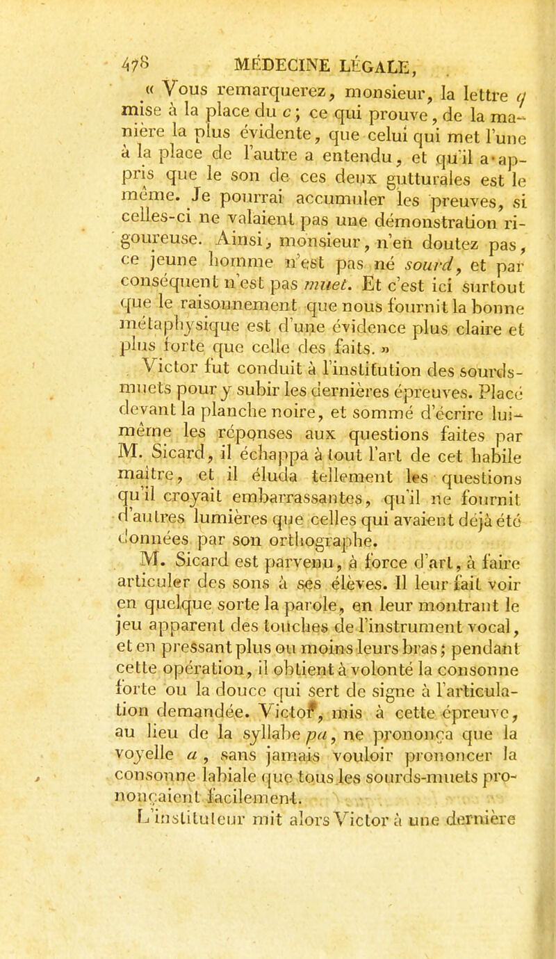 « Vous remarquerez, monsieur, la lettre a mise à la place du c ; ce qui prouve, de la ma- nière la plus évidente, que celui qui met l'une à la place de l'autre a entendu, et qui! a-ap- pris que le son de ces deux gutturales est le même. Je pourrai accumuler les preuves, si celles-ci ne valaient pas une démonstralion'ri- goureuse. Ainsi, monsieur, n'en doutez pas, ce jeune homme n'est pas né sourd^ et par conséquent n'est pas muet. Et c'est ici surtout que le raisonnement que nous fournit la bonne mêla physique est d'une évidence plus claire et plus forte que celle des faits. » Victor fut conduit à l'institution des sourds- muets pour y subir les dernières épreuves. Placé devant la planche noire, et sommé d'écrire lui- même les réponses aux questions faites par M. Sicard, il échappa à tout l'art de cet habile maitre, et il éluda tellement ks questions qu'il croyait embarrassantes, qu'il ne fournit d'autres lumières que celles qui avaient déjà été données par son ortliographe. M. Sicard est parvenu, à force d'art, à faire articuler des sons à Sjés élèves. Il leur fait voir en quelque sorte la parole, en leur montrant le jeu apparent des touches de l'instrument vocal, et en pressant plus ou moins leurs bras \ pendant cette opération, il obtient à volonté la consonne forte ou la douce qui sert de signe à l'articula- tion demandée. Victof, mis à cette épreuve, au lieu de la syllabe pu, ne prononça que la voyelle a , sans jamais vouloir prononcer la consonne labiale que tous .les sourds-muets pro- nonçaient facilemen-t. - .' L'inslituleur mit alors Victor à une dernière