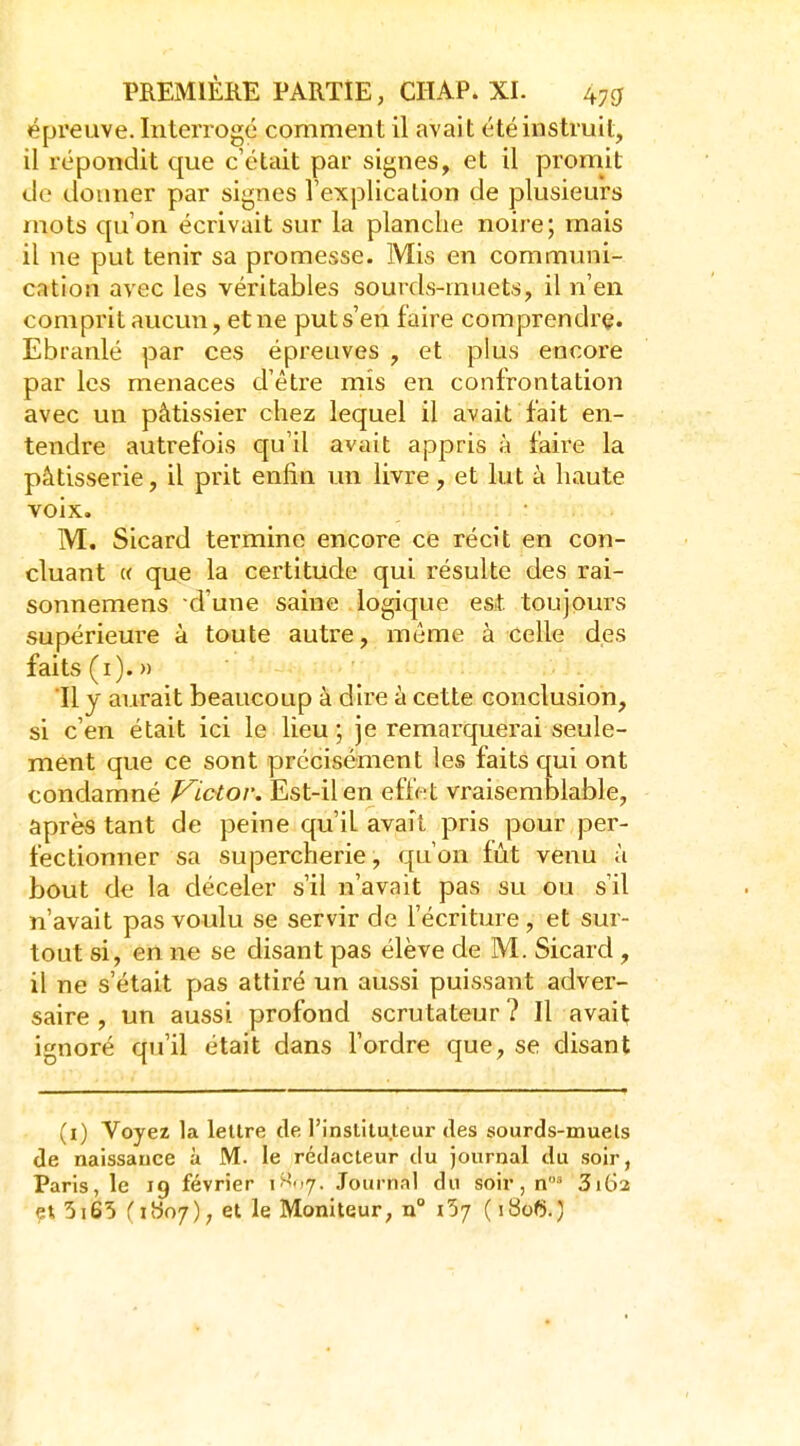 épreuve. Interrogé comment il avait été instruit, il répondit que c'était par signes, et il promit de donner par signes Texplication de plusieurs mots qu'on écrivait sur la planche noire; mais il ne put tenir sa promesse. Mis en communi- cation avec les véritables sourds-muets, il n'en comprit aucun, et ne put s'en faire comprendre. Ebranlé par ces épreuves , et plus encore par les menaces d'être mis en confrontation avec un pâtissier chez lequel il avait fait en- tendre autrefois qu'il avait appris à faire la pâtisserie, il prit enfin un livre, et lut à haute voix, M. Sicard termine encore ce récit en con- cluant « que la certitude qui résulte des rai- sonnemens d'uiie saine logique est toujours supérieure à toute autre, même à celle des faits (i).» 11 y aurait beaucoup à dire à cette conclusion, si c'en était ici le lieu ; je remarquerai seule- ment que ce sont précisément les faits qui ont condamné p^ictor. Est-il en effet vraisemblable, après tant de peine qu'il avait pris pour per- fectionner sa supercherie, qu'on fût venu à bout de la déceler s'il n'avait pas su ou s'il n'avait pas voulu se servir de l'écriture, et sur- tout si, en ne se disant pas élève de M. Sicard , il ne s'était pas attiré un aussi puissant adver- saire , un aussi profond scru tateur ? Il avait ignoré qu'il était dans l'ordre que, se disant (i) Voyez la lettre de l'instituteur des sourds-muets de naissance à M. le rédacteur du journal du soir, Paris, le 19 février \>^<<j. Journal du soir, n3i62 ?«, 5i65 (i9o7); et le Moniteur, n° 1^7 ( i8of5.)