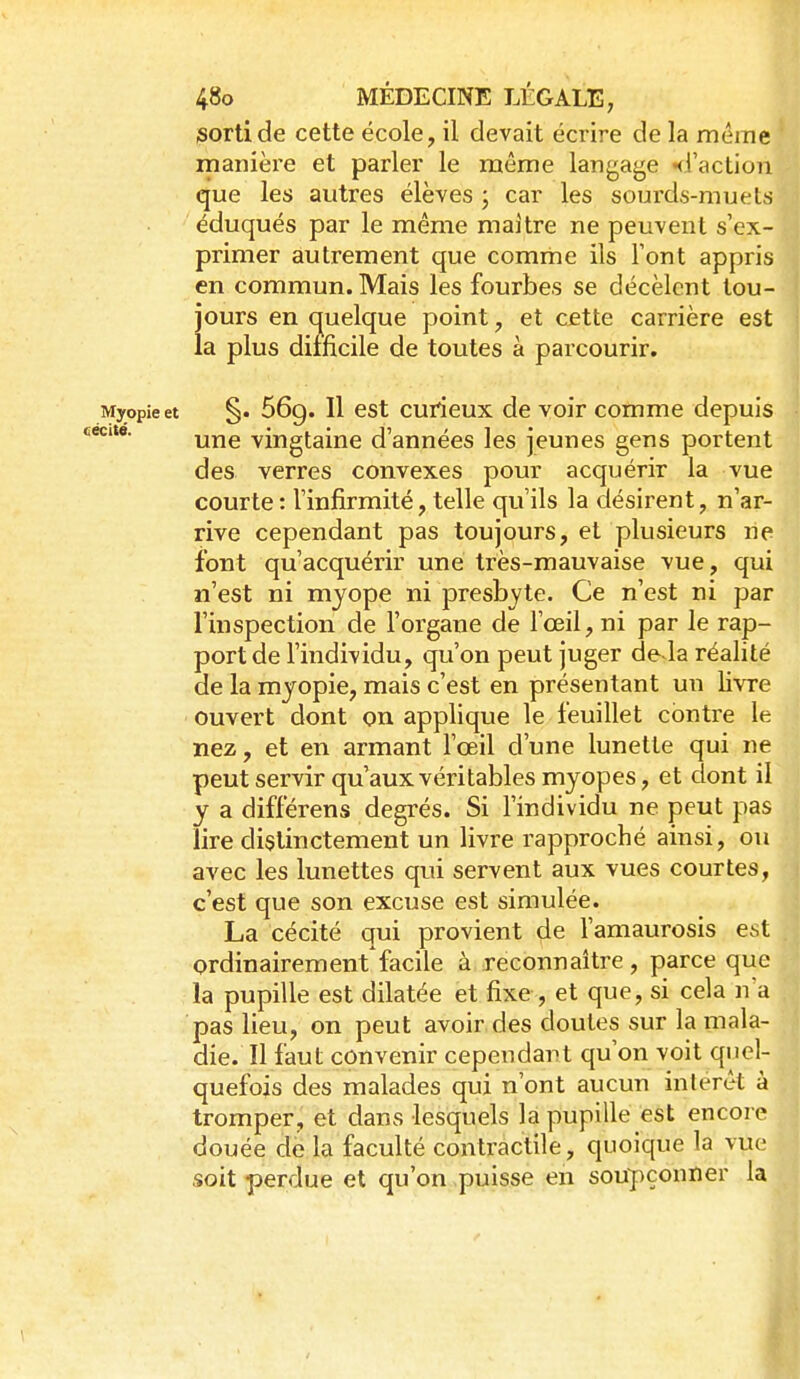 sorti de cette école, il devait écrire de la même manière et parler le même langage Hi'action que les autres élèves ; car les sourds-muets ' éduqués par le même maitre ne peuvent s'ex- primer autrement que comme ils Tont appris en commun. Mais les fourbes se décèlent tou- jours en quelque point, et cette carrière est la plus dimcile de toutes à parcourir. Myopie et §. 669. Il cst curieux de voir comme depuis une vingtaine d'années les jeunes gens portent des verres convexes pour acquérir la vue courte: l'infirmité, telle qu'ils la désirent, n'ar- rive cependant pas toujours, et plusieurs ne font qu'acquérir une très-mauvaise vue, qui n'est ni myope ni presbyte. Ce n'est ni par l'inspection de l'organe de l'œil, ni par le rap- port de l'individu, qu'on peut juger de la réalité de la myopie, mais c'est en présentant un livre ouvert dont on applique le feuillet contre le nez, et en armant l'œil d'une lunette qui ne peut servir qu'aux véritables myopes, et dont il y a différens degrés. Si l'individu ne peut pas lire distinctement un livre rapproché ainsi, ou avec les lunettes qui servent aux vues courtes, c'est que son excuse est simulée. La cécité qui provient de l'amaurosis est ordinairement facile à reconnaître, parce que la pupille est dilatée et fixe , et que, si cela n a pas lieu, on peut avoir des doutes sur la mala- die. Il faut convenir cependant qu'on voit quel- quefois des malades qui n'ont aucun intérêt à tromper, et dans lesquels la pupille est encore douée de la faculté contractile, quoique la vue soit perdue et qu'on .puisse en soupçonner la