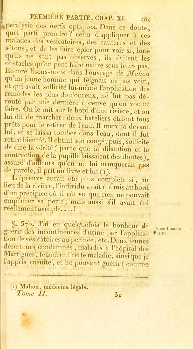paralysie des nerfs optiques. Dans ce cloute, ' quel parti prendre? celui d'appliquer à ces nialades des vésicatoires, des cautères et des sétons, et de les faire épier pour voir si, lors- qu'ils ne sont pas observés , ils évitent les obstacles^qji on peut faire naître sous leurs pas. Encore lisons-nous dans l'ouvrage de Mahori qu'un jeune homme qui feignait ne pas voir, et qui avait sollicité lui-même l'application des remèdes les plus douloureux, ne fut pas dé- routé par une dernière épreuve qu'on voulut ' faire. On le mit sur le bord d'une rivière, et on lui dit de marcher: deux bateliers étaient tous prêts pour le retirer de l'eau. Il marcha devant lui, et se laissa tomber dans l'eau, dont il fut retiré bientôt. Il obtint son congé; puis,sollicité de dire la vérité ( parce que la dilatation et la contraction de la pupille laissaient des doutes), assuré d'ameurs qu'on ne lui manquerait pas de parole, il prit un livre et lut (i). L'épreuve aurait été plus complète si, au lieu de la rivière, l'individu avait été mis aubordt d'un précipice où il eût vu que rien ne pouvait empêcher sa perte; mais aussi s'il avait été réellement aveugle.... ! §. 570. J'ai eu quelquefois le bonheur de i,,^^,,, guérir des incontinences d'urine par l'applica- d'^ tion de vésicatoires au périnée, etc. Deux jeunes déserteurs, condamnés , malades à l'hôpital des Martiçu es, feignirent cette maladie, ainsi que je' l'appris ensuite, et ne pouvant guérir( coram-e (i) Malion, médecine légale. Tome II. 3j