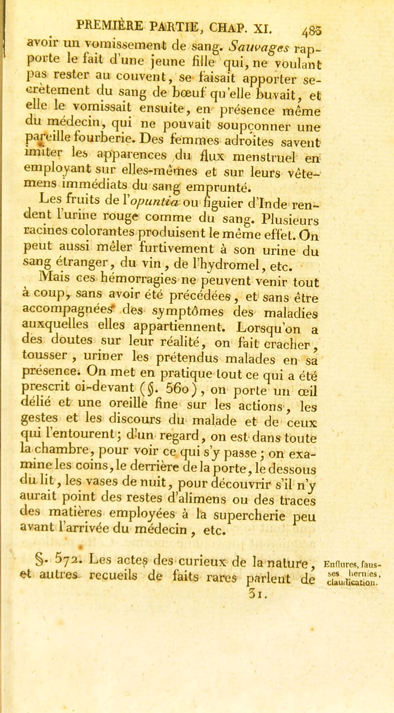 avoir un vomissement de sang. Sauvages rap- porte le fait dune jeune fille qui, ne voulant pas rester au couvent, se faisait apporter se- crètement du sang de bo&uf qu'elle buvait, et elle le vomissait ensuite, en présence même du rnédecin, qui ne pouvait soupçonner une pareille fourberie. Des femmes adroites savent imiter les apparences du flux menstruel en employant sur elles-mêmes et sur leurs véte- mens immédiats du sang emprunté. Les fruits de Vopuntia ou figuier d'Inde ren- dent l'urine rouge comme du sang. Plusieurs racines colorantes produisent le même effet. On peut aussi mêler furtivement à son urine du sang étranger, du vin , de l'hydromel, etc. Mais ces hémorragies ne peuvent venir tout à coup, sans avoir été précédées, et sans être accompagnées des symptômes des maladies auxquelles elles appartiennent. Lorsqu'on a des doutes sur leur réalité, on fait cracher tousser , uriner les prétendus malades en sa présencei On met en pratique tout ce qui a été prescrit oi^devant 56o), on porte un œil déhé et une oreille fine sur les actions, les gestes et les discours du malade et de ceux qui l'entourent; d^un regard, on est dans toute la chambre, pour voir ce qui s'y passe ; on exa- mine les coins, le derrière de la porte, le dessous du lit, les vases de nuit, pour découvrir s'il n'y aurait point des restes d'alimens ou des traces des matières employées à la supercherie peu avant l'arrivée du médecin , etc. à §. 572. Les actes des curieux de la nature, Ennures,faus- et autres, recueils de faits rares parlent de cUu.itoS' 5i.