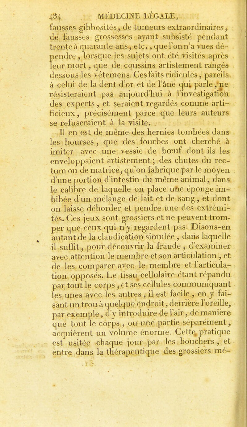 fausses gibbosités, de tumeurs extraordinaires, de fausses grossesses ayant subsisté pendant trente à quarante ans, etc., que Ton n'a vues dé- pendi^e, lorsque les sujets ont été visites après leur mort, que de coussins artistement rangés dessous les vêtemens. Ces faits ridicules, pareils à celui de la dent d'or et de fâne qui parle ,'ne résisteraient pas aujourd'hui à finvestigation des experts, et seraient regardés comme arti- ficieux, précisément parce ique leurs auteurs se refuseraient à la visite. Il en e^t de même des hernies tombées dans les bourses, que des fourbes ont cherché à imiter avec une vessie de bœuf dont ils les enveloppaient artistement; des chutes du rec- tum ou de matrice, qu'on fabrique par le moyen d'une portion d'intestin du même animal, dans le calibre de laquelle on place ufie éponge im- bibée d'un mélange de lait et de sang, et dont on laisse déborder et pendre une des extrémi- tés. Ces jeux sont grossiers et ne peuvent trom- per que ceux qui n'y regardent pas. Disons-en autant de la claudication simulée , dans laquelle il suffit, pour découvrir la fraude , d'examiner avec attention le membre et son articulation , et de les comparer avec le membre et l'articula- tion opposés. Le tissu cellulaire étant répandu par tout le corps , et ses cellules communiquant les unes avec les autres, il est facile , en y fai- sant un trou à quelque endroit, derrière l'oreille, par exemple, d'y introduire de l'air, de manière que tout le corps , oU une partie séparément, accpièrent un volume énorme. Cett^ pratique est usitée chaque jour par les bouchers , et entre dans la thérapeutique des grossiers mé-