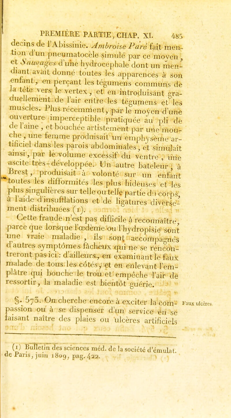 decins de l'Abissinie. Jmbroise Paré hii men- tion d'un pneumatocèle simulé par ce moven , et Sauvages d une hydrocéphale dont un men- diant avait donné toutes les apparences à son enlant, en perçant les tégumens communs de la tete vers le vertex, et en introduisant era- dueliement.de lair entre les tégumens et les muscles. Plus récemment, par le moyen d'une ouverture imperceptible pratiquée au pli de de lame , et bouchée artistement par une mou- che, une femme produisait un emphysème ar- tificiel dans les parois abdominales, et simulait ainsi-, par le volume excessif du ventre , une ascite très-développée. Un autre bateleur, à Brest, produisait à volonté sur un enfant toutes les difformités les plus hideuses et les plus singulières sur telle ou telle partie d:i corps ît l'aide d'insufflations et de ligatures divèrie-^ ment distribuées (i). .n:;vi Cette fraude n'est pas difficile à reconnaître .parce que lorsque l'œdème ou l'hjdropisie sont une vraie maladie , ils sont accompagnés d'autres symptômes fâcheux qui ne se rencon- treront pas ici : d'ailleurs., en examinant le faux malade de tous, les côtés, et en enlevant l'em- plâtre qui bouche le trou et empêche l'air de ressortir, la maladie est bientôt guérie. §. 573. On cherche encore à exciter la corn- Fau.t«kèrcs. passion ou à se dispenser d'un service «n se faisant naître des plaies ou ulcères artificiels 9 • (i) Bûnetin des sciences méd. de la société d'émulat de Pans, juin i8«9, pag. 422.
