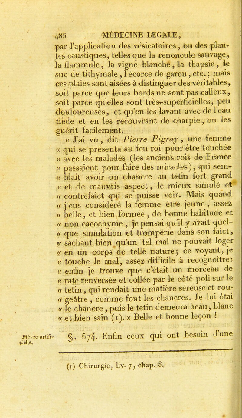 pai l'application des vésicatoires, bn ées -plan- tes caustiques, télks que la renoncule sauvage, lafiaramule, la vigne blancbé, la thapsie, ie suc de tilhymale , 1 écorce de garou, etc. ; mais ces plaies sont aisées à distinguer des véritables, sait parce que teurs bords ne sont pas calleux, fioit parce qu'elles sont très-^superficielles, peu douloureuses, et qu'en les lavant avec de 1 eau tiède et en les recouvrant de charpie, on les guérit facilement. « J'ai vu, dit Pierre Pigray, une femme « qui se présenta au feu roi pour être toucbée M avec les malades (les anciens rois de France « passaient pour fàire des miracles), ^ui sem- i( blait avoir un chancre au tetiîi fort grand « et de mauvais aspect, le mieux simulé et a contrefaict qiîi se puisse voir. Mais quand «j'eus considéré la femme être jeune, assez « belle, et bien formée, de bonne habitude et « non cacochyme , je pensai qu'il y avait quel- « que simulation et tromperie dans son faict, tt sachant bien.qu'un tel mal ne pouvait loger (f en un corps de telle nature; ce voyant, je « touche Je mal, assez difficile à recogtioître: « enfin je trouve que c'était un morceau de « rate renversée et collée par le côté poli sur le u tetin, qui rendait une matière séreuse et rou- « geâtre , comme font les chancres. Je lui ôtai « le chancre , puis le tetin demeura beau, blanc « et bien sain (i). « Belle et bonne leçon ! Fièvre artifi- §. 674. Enfin ccux qui ont besoin d'une (i) Chirurgie, liv. 7, cliap. 8, «