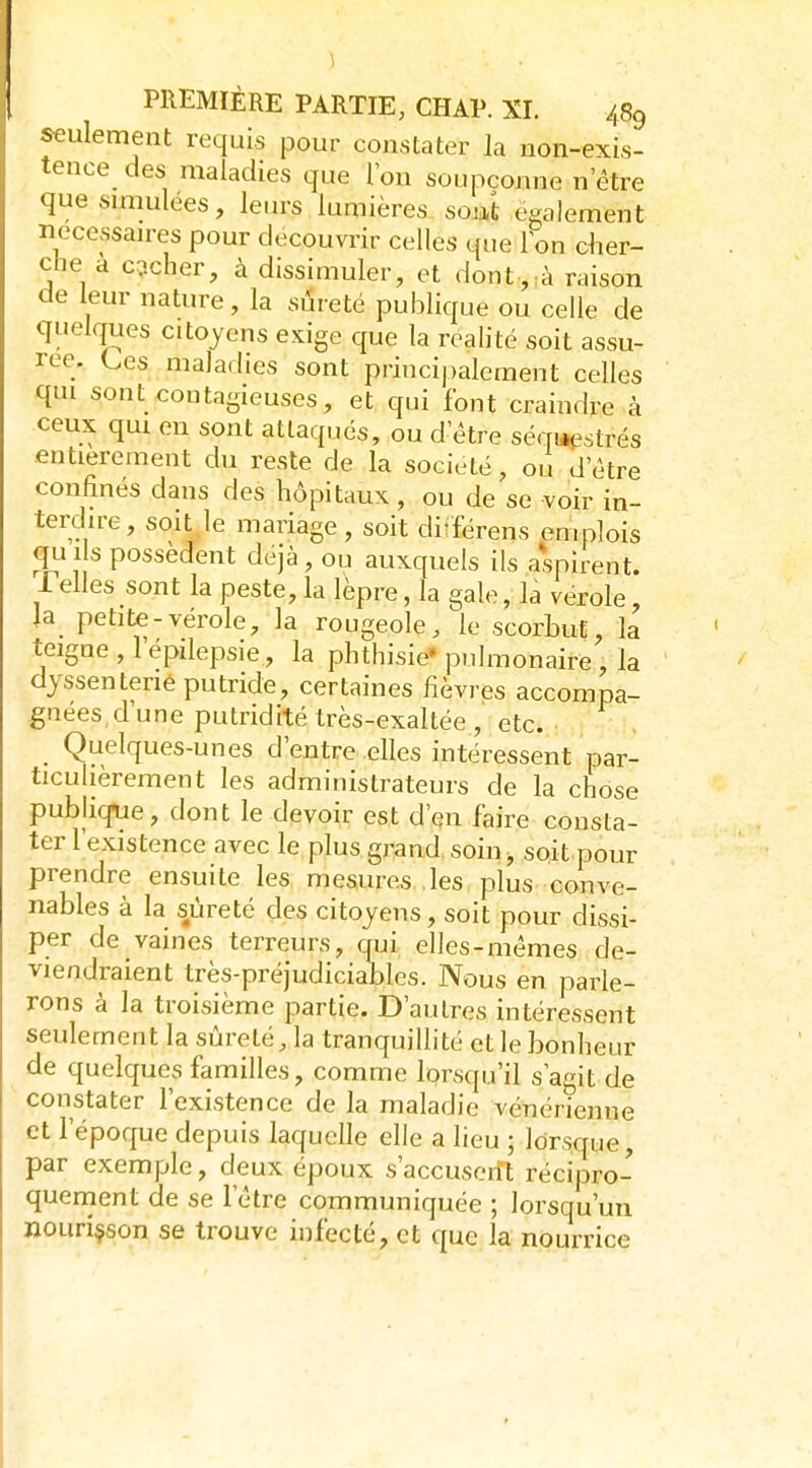 seulement requis pour constater la non-exis- tence des maladies que Ion soupçonne n'être que simulées, leiu-s lumières soiâ également necessan-es pour découvrir celles que Ion cher- che a cricher, à dissimuler, et dont,:à raison de leur nature, la sûreté publique ou celle de quelques citoyens exige que la realité soit assu- rée. Ces maladies sont principalement celles qui sont contagieuses, et qui font craindre à ceux qui en sont attaqués, ou d'être séqi*estrés entièrement du reste de la société, ou d'être confinés dans des hôpitaux, ou de se voir in- terdire, soit,le mariage, soit di'férens emplois quils possèdent déjà, ou auxquels ils aspirent. Pelles sont la peste, la lèpre, la gale, la vérole, la petite-vérole, la rougeole, le scorbut, la teigne , l'épilepsie, la phthisie* pulmonaire, la dyssenterié putride, certaines fièvres accompa- gnées,d'une putridité très-exaltée, etc. Quelques-unes d'entre elles intéressent par- ticulièrement les administrateurs de la chose publique, dont le devoir est d'en faire consta- ter l'existence avec le plus grand soin, soit pour prendre ensuite les mesures les plus conve- nables à la sûreté des citoyens, soit pour dissi- per de vaines terreurs, qui elles-mêmes de- viendraient très-préjudiciables. Nous en parle- rons à la troisième partie. D'autres intéressent seulement la sûreté, la tranquillité et le bonheur de quelques familles, comme lorsqu'il s'agit de constater l'existence de la maladie vénérienne et l'époque depuis laquelle elle a lieu ; lorsque, par exemple, deux époux s'accusoift récipro- quement de se l'être communiquée ; lorsqu'un nouriçson se trouve infecté, et que la nourrice