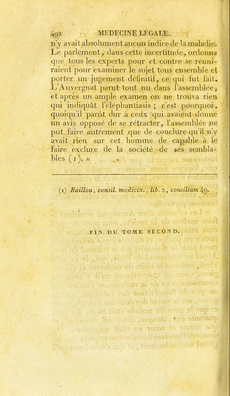 n'y avait absolument aucun indice de la maladie. Le parlement, dans cette incertitude, ordonna que tous les experts pour et contre se réuni- raient pour examiner le sujet tous ensemble et porter un jugement définitif, ce qui fut fait. L'Auvei'gnat parut tout nu dans l'assemblée j et après un ample examen on ne trouva rien qui indicjuât l'elëphantiasis ; c'est pourquoi, quoiqu'il parût dur à ceux qui avaient donné un avis opposé de se rétracter, l'assemblée ne put faire autrement que de conclure qu'il n'y avait rien sur cet homme de capable à le faire exclure de la société ; de ses sembla- bles ( I ). •» (i) Baillou, consil. mediciti., lib\ 2, consilium 4g- FIN Dtr TOME SECOND.