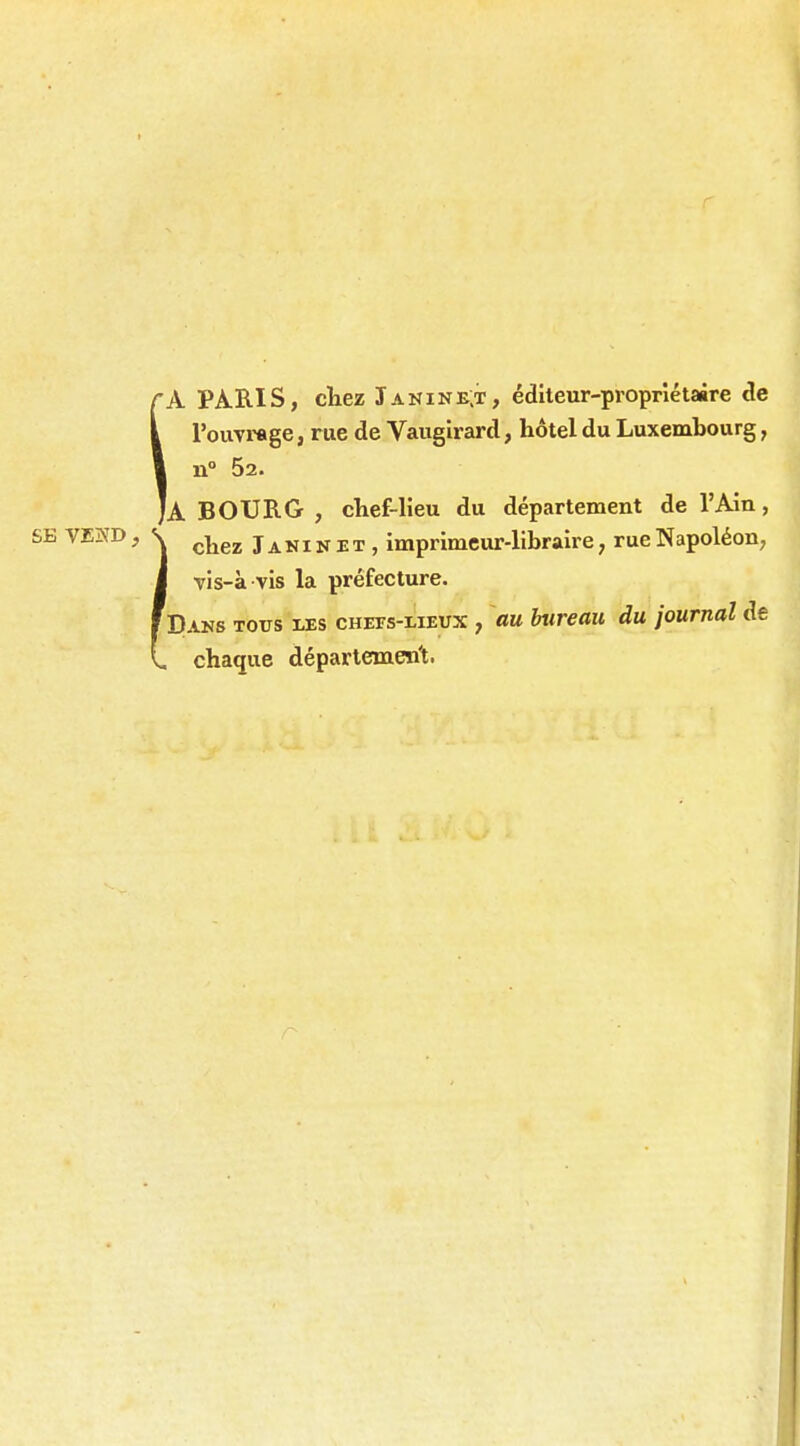 rA PARIS, ctez Janinb;t, éditeur-propriétaire de I l'ouTrage, rue de Vaugirard, hôtel du Luxembourg, I n° 52. |a BOURG , chef-lieu du département de l'Ain, SE VEISD, < ç^gj^ ^ imprimeur-libraire, rue Napoléon, I TÎs-à vis la préfecture. f Daks tous les chets-meux , au bureau du journal de (, chaque déparlement.
