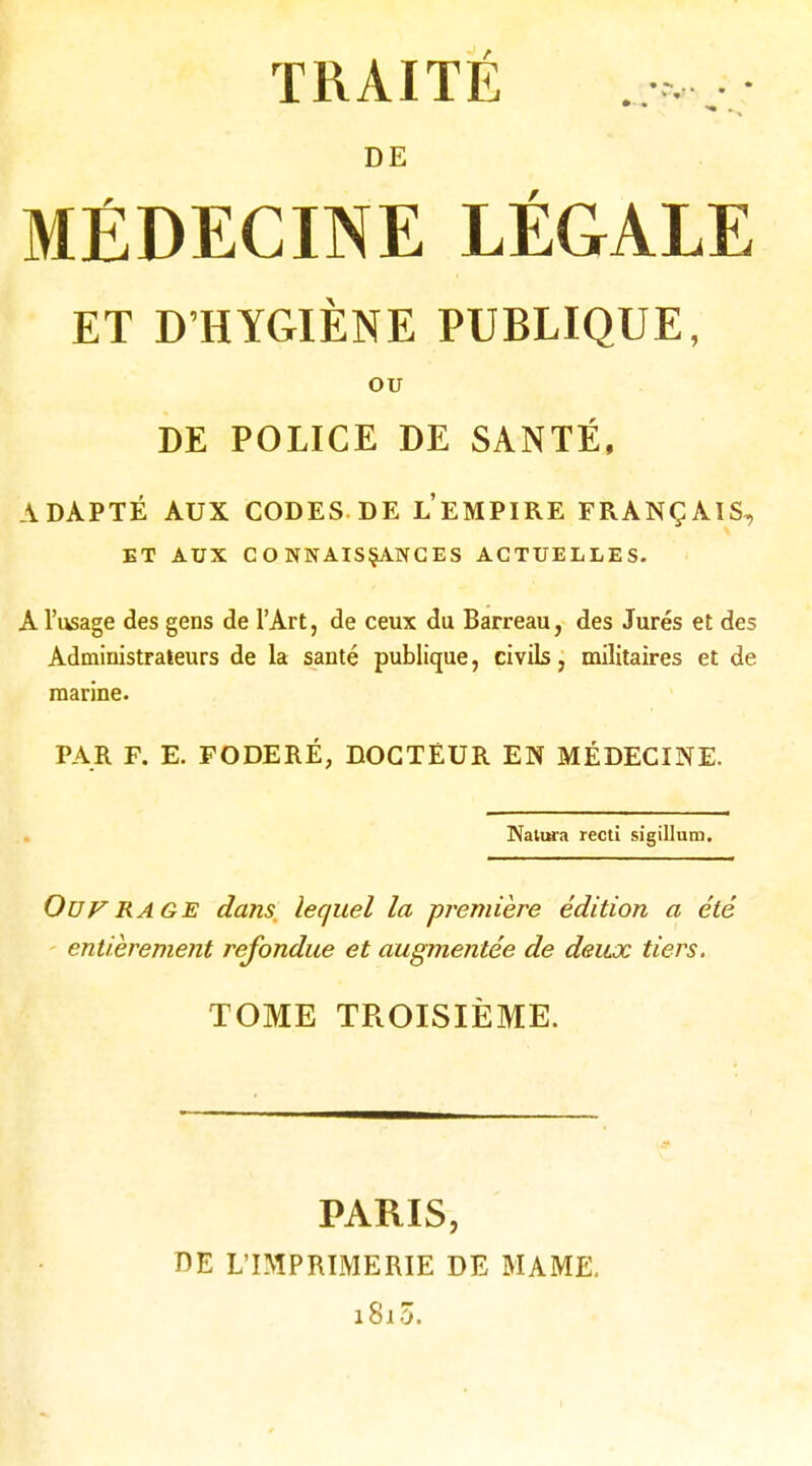 DE MÉDECINE LÉGALE ET D'HYGIÈNE PUBLIQUE, OU DE POLICE DE SANTÉ, ADAPTÉ AUX CODES DE l'eMPIRE FRANÇAIS, ET AUX CONNAISSANCES ACTUELLES. A l'usage des gens de l'Art, de ceux du Barreau, des Jurés et des Administrateurs de la santé publique, civils, militaires et de marine. PAR F. E. FODERÉ, DOGTÈUR EN MÉDECINE. Nalura recti sigillum. Ouf RAGE dans lequel la première édition a été entièrement refondue et augmentée de deux tiers, TOME TROISIÈME. PARIS, DE L'IMPRIMERIE DE MAME. i8i3.