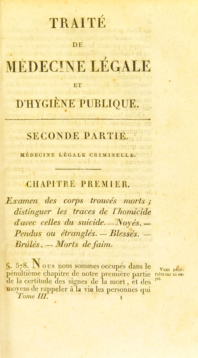 DE MÉDECÎNE LÉGALE ET D'HYGIÈNE PUBLIQUE. lui I Ll.ll I ItLLI.II I I I I I I 11 ' nn-- —.--- — ---J..^1-,- -- - . - TTini I , I-,-)^ SECONDE PARTIÉ. MÉDECINE LÉGALE CRIMINELLE. CHAPITRE PREMIER. Examen des corps trouçe's morts y distinguer les traces de l'homicide d'avec celles du suicide—JSoyés. — Pendus ou étranglés. — Blessés. — Brûlés.—Morts de faim. §. 678. Nous nous sommes occupés dans le y^^^ pénultième chapitre de notre première partie raies sur ces*, de la certitude des signes de la mort, et des moyens de rappeler à la vie les personnes qui