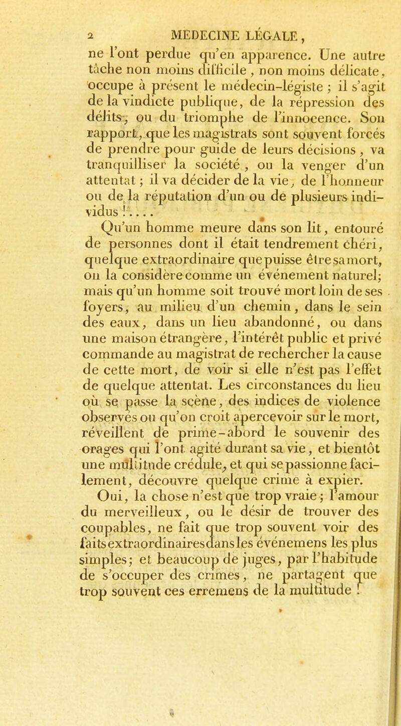 ne l'ont perdue qu'en apparence. Une autre tâche non moins diriicile , non moins délicate, occupe à présent le médecin-légiste ; il s'agit de la vindicte publique, de la répression des délits, ou du triomphe de l'innocence. Son rapporL, que les magistrats sont souvent forcés de prendre pour guide de leurs décisions, va tranquilliser la société , ou la venger d'un attentat ; il va décider de la vie, de l'honneur ou de la réputation d'un ou de plusieurs indi- vidus !:... Qu'un homme meure dans son lit, entouré de personnes dont il était tendrement chéri, quelque extraordinaire que puisse être sa mort, on la considère comme un événement naturel; mais qu'un homme soit trouvé mort loin de ses foyers, au milieu d'un chemin, dans le sein des eaux, dans un lieu abandonné, ou dans ime maison étrangère, l'intérêt public et privé conimande au magistrat de rechercher la cause de cette mort, de voir si elle n'est pas l'effet de quelque attentat. Les circonstances du lieu où se passe la sçène, des indices de violence observes ou qu'on croit apercevoir sur le mort, réveillent de prime-abord le souvenir des orages qui l'ont agité durant sa vie, et bientôt une mùllitude crédule^ et qui se passionne faci- lement, découvre quelque crime à expier. Oui, la chose n'est que trop vraie ; l'amour du merveilleux, ou le désir de trouver des coupables, ne fait que trop souvent voir des faitsextraordinairesdansles événemens les plus simples; et beaucoup de juges, par l'habitude de s'occuper des crimes, ne partaient que trop souvent ces erremens de la multitude \