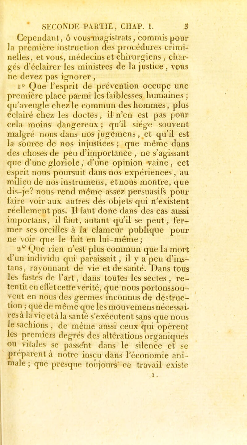 Cependant, ô vousnnagistrats, commis pour la première inslruclion des procédures crimi- nelles, et vous, médecins et cliirurgiens, cliar- gés d'éclairer les ministres de la justice, vous ne devez pas ignorer , 1° Que l'esprit de prévention occupe une première place parmi les faiblesses humaines ; qu'aveugle chez le commun des hommes, plus éclairé chez les doctes, il n'en est pas pour cela moins dangereux ; qu'il siège souvent malgré nous dans nos jugemens, et qu'il est la source de nos injustices ; que même dans des choses de peu d'importance , ne s'agissant que d'une gloriole, d'une opinion vaine, cet esprit nous poursuit dans nos expériences , au milieu de nos instrumens, et nous montre, que dis-je? nous rend même assez persuasifs pour faire voir aux autres des objets qui n'existent réellement pas. Il faut donc dans des cas aussi importans, il faut, autant qu'il se peut, fer- mer ses oreilles à la clameur publique pour ne voir que le fait en lui-même ; 2*^ Que rien n'est plus commun que la mort d'un individu qui paraissait, il y a peu d'in^- tans, rayonnant de vie et de santé. Dans tous les fastes de l'art, dans toutes les sectes , re- tentit en elFetcette vérité, que nousportonssou- vent en nous des germes inconnus de destruc- tion ; que de même que les mouvemens nécessai- res à la vie etàla santé s'exécutent sans que nous le sachions , de même anssi ceux qui opèrent les premiers degrés des altérations organiques ou vitales se passent dans le silence et se préparent à notre insçu dans l'économie ani- male ; que presque toujours ce travail existe 1.