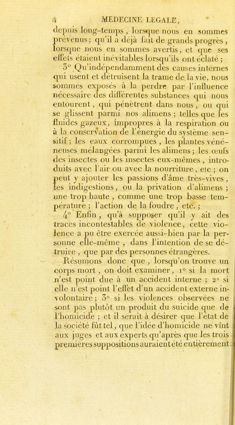 depuis long-temps , lorsque nous en sommes prévenus; qu'il a déjà fait de grands progrès, lorsque nous en sommes avertis, et que ses effets étaient inévitables lorsqu'ils ont éclaté ; S^ Qu'indépendamment des causes internes qui usent et détruisent la trame de la vie, nous sommes exposés à la perdre par l'influence nécessaire des différentes substances qui nous entourent, qui pénètrent dans nous, ou qui se glissent parmi nos alimens ; telles que les fluides gazeux, impropres à la respiration ou à la conservation de l'énergie du système sen- sitii; les eaux corrompues, les plantes véné- neuses mélangées parmi les alimens ; les œufs des insectes ou les insectes eux-mêmes, intro- duits avec l'air ou avec la nourriture , etc ; on f)eut y ajouter les passions d'âme très-vives, es indigestions, ou la privation d'alimens ; une trop haute , comme une trop basse tem- pérature ; l'action de la foudre , etc. ; 4-° Enfin ^ qu'à supposer qu'il y ait des traces incontestables de violence, cette vio- lence a pu être exercée aussi-bien par la per- sonne elle-même , dans l'intention de se dé- truire , que par des personnes étrangères. Résumons donc que , lorsqu'on trouve un corps mort, on doit examiner, 1° si la mort n'est point due à un accident interne ; 2» si elle n'est point l'effet d'un accident externe in- volontaire ; 3 si les violences observées ne sont pas plutôt un produit du suicide que de riiomicide ; et il serait à désirer que l'état de la société fût tel, que l'idée d'homicide ne vînt. aux juges et aux experts qu'après que les trois, premières suppositions auraient été entièrement i