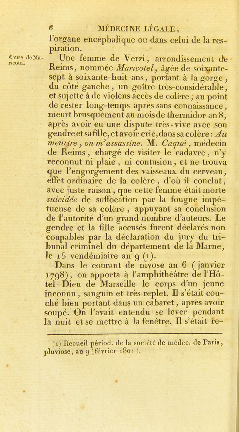 l'organe encéphalique ou dans celui de la res- piration. Une femme de Verzi, arrondissement âe ■ Reims, nommée Maricotelj âgée de soixante- sept à soixante-huit ans, portant à la gorge , du côté gauche, un goitre très-considérable, et sujette à de violens accès de colère, au point de rester long-temps après sans connaissance, meurt brusquement au mois de thermidor an 8, après avoir eu une dispute très-vive avec son gendre et sa fille, et avoir crié, dans sa colère : meurtre, on m'assassine. M. Caqué, médecin de Reims, chargé de visiter le cadavre, n'y reconnut ni plaie , ni contusionet ne trouva que l'engorgement des vaisseaux du cerveau, elTèt ordinaire de la colère, d'où il conclut, avec juste raison, que cette femme était morte suicidée de suffocation par la fougue impé- tueuse de sa colère , appuyant sa conclusion de l'autorité d'un grand nombre d'auteurs. Le gendre et la fille accusés furent déclarés non coupables par la déclaration du jury du tri- bunal crimmel du département de la Marne, le i5 vendémiaire an 9 (i). Dans le courant de nivose an 6 (janvier 1798), on apporta à l'amphithéâtre de l'Hô- tel-Dieu de Marseille le corps d'un jeune inconnu , sanguin et très-replet. Il s'était cou- ché bien portant dans un cabaret, après avoir soupé. On l'avait entendu se lever pendant la nuit et se mettre à la fenêtre. Il s'était re- (1) Recueil périod. fie la société de médec. de Paris, pluviôse, an 9 (février 1801 }.