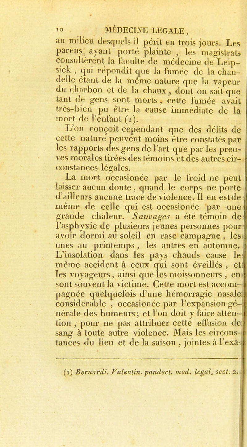 au milieu desquels il périt en trois jours. Les parens ayant porté plainte , les magistrats consultèrent la faculté de médecine de Leip- sick , çpii répondit que la fumée de la chan- delle étant de la même nature que la vapeur du charbon et de la chaux, dont on sait que tant de gens sont morts , cette fumée avait très-bien pu être la cause immédiate de la mort de l'enfant (i). L'on conçoit cependant que des délits de cette nature peuvent moins être constatés par les rapports des gens de l'art que par les preu- ves morales tirées des témoins et des autres cir- constances légales. La mort occasionée par le froid ne peut laisser aucun doute , quand le corps ne porte d'ailleurs aucune trace de violence. Il en est de ■ même de celle qui est occasionée par une: grande chaleur. Sauvages a été témoin de: l'asphyxie de plusieurs jeunes personnes pour: avoir dormi au soleil en rase campagne , lesi unes au printemps , les autres en automne.. L'insolation dans les pays chauds cause le; même accident à ceux qui sont éveillés , eti les voyageurs, ainsi que les moissonneurs , eni sont souvent la victime. Cette mort est accom- pagnée quelquefois d'une hémorragie nasale considérable , occasionée par l'expansion gé- nérale des humeurs ; et l'on doit y faire atten- tion , pour ne pas attribuer cette elFusion de sang à toute autre violence. Mais les circons- tances du lieu et de la saison , jointes à Texas