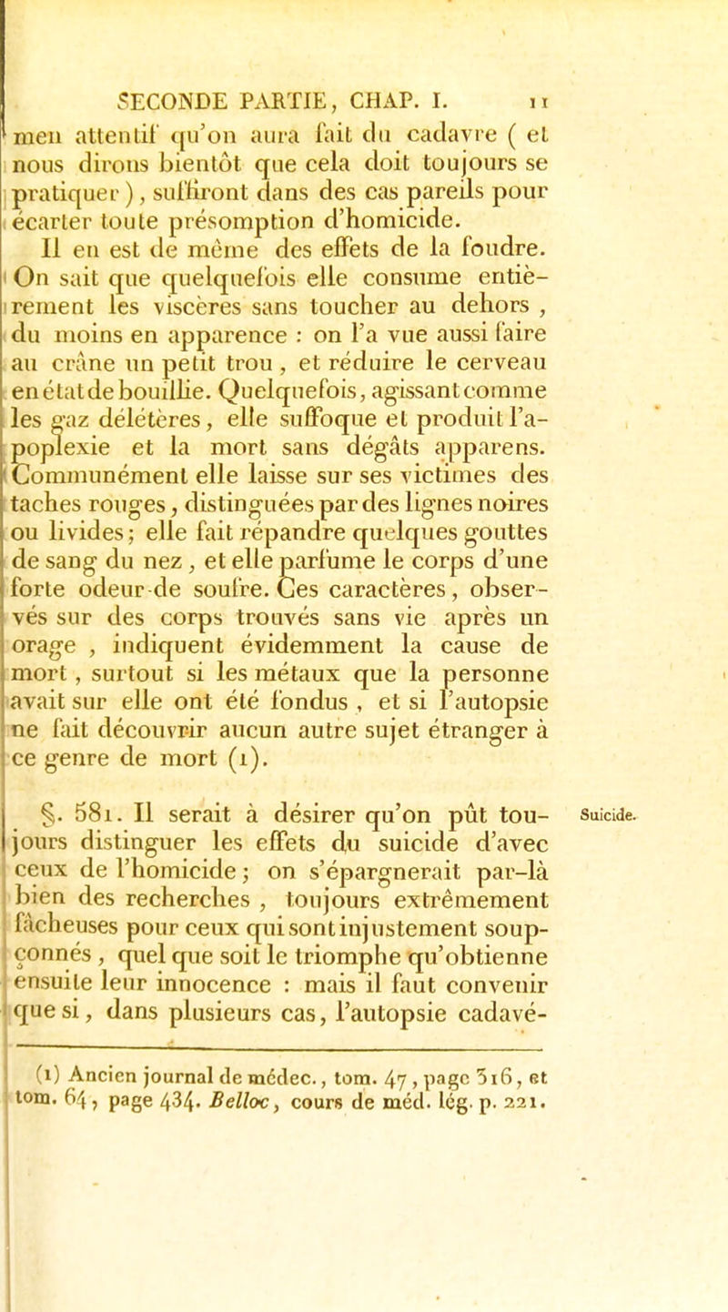 ^men attenlii qu'on aura lait du cadavre ( el nous dirons bientôt que cela doit toujours se jpratiquer ), suitiront dans des cas pareils pour (écarter toute présomption d'homicide. Il en est de même des effets de la foudre. I On sait que quelquefois elle consume entiè- I rement les viscères sans toucher au dehors , du moins en apparence : on l'a vue aussi faire au crâne un petit trou , et réduire le cerveau en état de bouilhe. Quelquefois, agissant comme les eaz délétères, elle suffoque et produit l'a- poplexie et la mort sans dégâts apparens. (Communément elle laisse sur ses victimes des taches rouges, distinguées par des lignes noires ou livides; elle fait répandre quelques gouttes de sang du nez, et elle parfume le corps d'une forte odeur de soufre. Ces caractères, obser- vés sur des corps trouvés sans vie après un orage , indiquent évidemment la cause de :mort , surtout si les métaux que la personne (avait sur elle ont été fondus , et si l'autopsie me fait découvrir aucun autre sujet étranger à •ce genre de mort (i). §. 58i. Il serait à désirer qu'on pût tou- suicide, jours distinguer les effets d,u suicide d'avec ceux de l'homicide ; on s'épargnerait par-là bien des recherches , toujours extrêmement fâcheuses pour ceux qui sont injustement soup- çonnés , quel que soit le triomphe qu'obtienne ensuite leur innocence : mais il faut convenir ique si, dans plusieurs cas, l'autopsie cadavé- (i) Ancien journal de médec., tom. 47 , page 516, et tom. 64, page 434. BellcK, cours de méd. lég. p. 221.