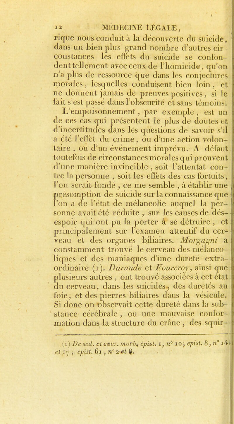 riqiie nous conduit à la découverte du suicide, dans un bien plus grand nombre d'autres cir constances les efiëts du suicide se coni'on- dent tellement avec ceux de l'homicide, qu'on n'a plus de ressource que dans les conjectures morales, lesquelles conduisent bien loin, cl ne donnent jamais de preuves positives, si le fait s'est passé dans l'obscurité et sans témoins. L'empoisonnement, par exemple , est un de ces cas qui présentent le plus de doutes et d'incertitudes dans les questions de savoir s'il a été l'efFet du crime, ou d'une action volon- taire , ou d'un événement imprévu. A défaut toutefois de circonstances morales qui prouven l d'une manière invincible , soit l'attentat con- tre la personne , soit les effets des cas fortuits, l'on serait fondé ce me semble , à établir une f)résomption de suicide sur la connaissance c£nc 'on a de l'état de mélancolie auquel la per- sonne avait été réduite , sur les causes de dés- espoir qui ont pu la porter à se détruire , et principalement sur l'examen attentif du cer- yeau et des organes biliaires. Morgagni a constamment trouvé le cerveau des mélanco- liques et des maniaques d'une dureté extra- ordinaire (i). Durande et Fourcroj, ainsi que plusieurs autres , ont trouvé associées à cet état du cerveau, dans les suicides-^ des duretés au foie, et des pierres biliaires dans la vésicule. Si donc on observait cette dureté dans la sub- stance cérébrale , ou une mauvaise confor- mation dans la structure du crâne , des squir- (i) De sed. et caur. morh^ episi. i,. n° lo ; episU 8, ?j° i4 et}'], epist. 6i, n''2iet ^.