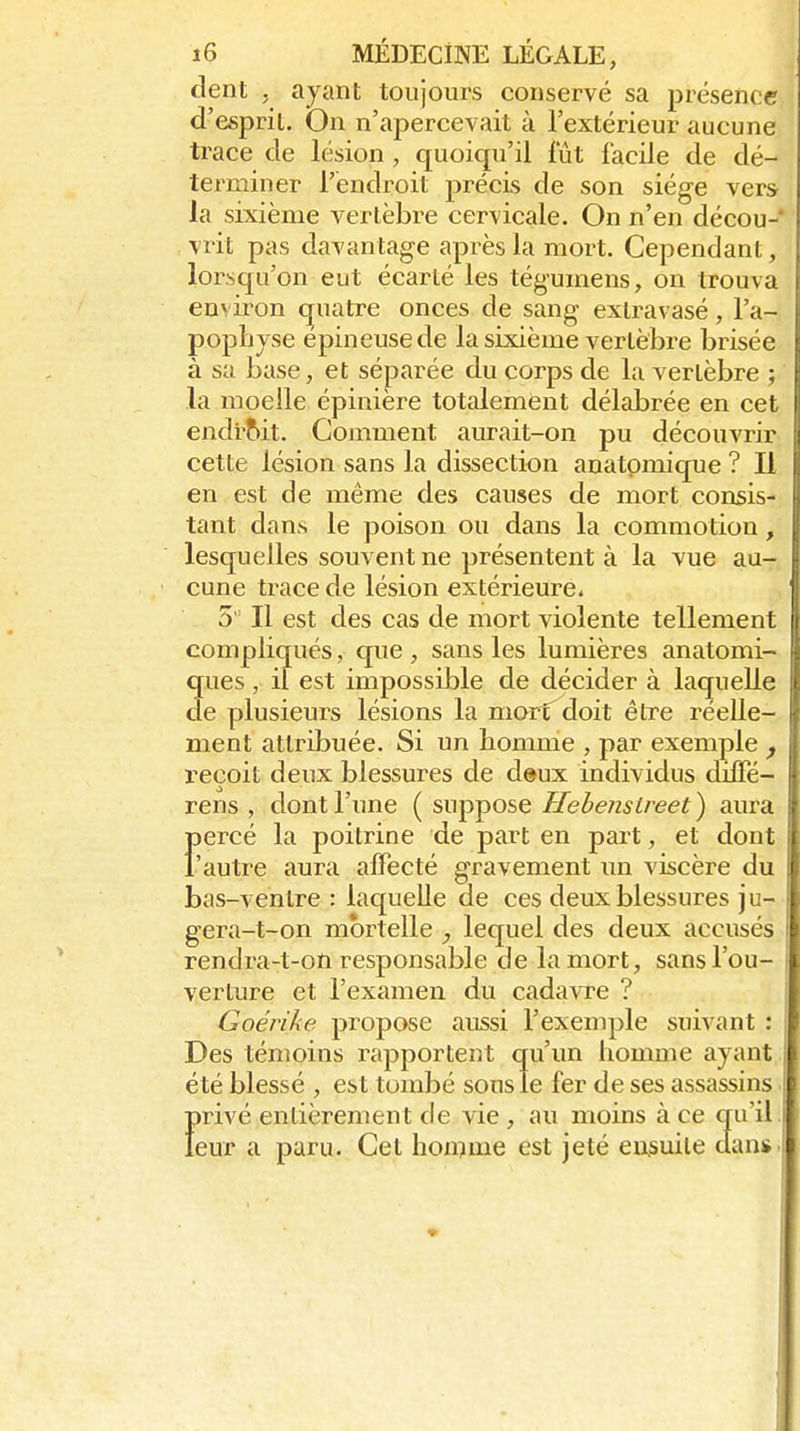 clent , ayant toujours conservé sa présence d'espril. On n'apercevait à l'extérieur aucune trace de lésion, quoiqu'il fût facile de dé- terminer l'endroit précis de son siège vers la sixième vertèbre cervicale. On n'en décou- vrit pas davantage après la mort. Cependant, lorsqu'on eut écarté les tégumens, on trouva environ (quatre onces de sang exlravasé, l'a- pophyse épineuse de la sixième vertèbre brisée à sa base, et séparée du corps de la vertèbre ; la moelle épinière totalement délabrée en cet endi'Mt. Gomment aurait-on pu découA'rir cette lésion sans la dissection anatpmique ? Il en est de même des causes de mort consis- tant dans le poison ou dans la commotion, lesquelles souvent ne présentent à la vue au- cune trace de lésion extérieure. 5 Il est des cas de mort violente tellement compliqués, que , sans les lumières anatomi- ques , il est impossible de décider à laquelle de plusieurs lésions la mort^doit être réelle- ment attribuée. Si un homme , par exemple ^ reçoit deux blessures de deux individus diflPé- rens , dont l'une ( suppose Hehensireet ) aura Fercé la poitrine de part en part, et dont autre aura affecté gravement un viscère du bas-ventre : laquelle de ces deux blessures ju- gera-t-on mortelle , lequel des deux accusés rendra-t-on responsable de la mort, sans l'ou- verture et l'examen du cadaATC ? Goérike propose aussi l'exemple suivant : Des témoins rapportent qu'un homme ayant été blessé , est tombé sous le fer de ses assassins f)rivé entièrement de vie , au moins à ce qu'il eur a paru. Cet honnue est jeté eusuile dan*